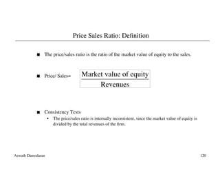Aswath Damodaran	

 120	

Price Sales Ratio: Deﬁnition	

  The price/sales ratio is the ratio of the market value of equity to the sales.	

  Price/ Sales= 	

	

  Consistency Tests	

•  The price/sales ratio is internally inconsistent, since the market value of equity is
divided by the total revenues of the ﬁrm. 	

€
Market value of equity
Revenues
 