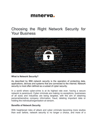 Choosing the Right Network Security for
Your Business
What is Network Security?
As described by IBM, network security is the operation of protecting data,
applications, devices and systems that are connected to the internet. Network
security is most often defined as a subset of cyber security.
In a world where cyber-crime is at its highest rate ever, having a secure
network is paramount. Cyber criminals are making no exceptions, businesses
of all sizes and industries are being targeted, with the aim of obtaining
personal/sensitive company information, fraud, deleting important data or
holding the individual/organisation at ransom.
Benefits of Network Security
With heightened risks of attack and cyber criminals becoming more studios
than ever before, network security is no longer a choice, and more of a
 