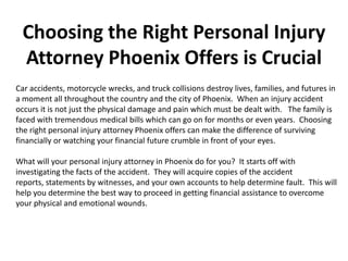 Choosing the Right Personal Injury
 Attorney Phoenix Offers is Crucial
Car accidents, motorcycle wrecks, and truck collisions destroy lives, families, and futures in
a moment all throughout the country and the city of Phoenix. When an injury accident
occurs it is not just the physical damage and pain which must be dealt with. The family is
faced with tremendous medical bills which can go on for months or even years. Choosing
the right personal injury attorney Phoenix offers can make the difference of surviving
financially or watching your financial future crumble in front of your eyes.

What will your personal injury attorney in Phoenix do for you? It starts off with
investigating the facts of the accident. They will acquire copies of the accident
reports, statements by witnesses, and your own accounts to help determine fault. This will
help you determine the best way to proceed in getting financial assistance to overcome
your physical and emotional wounds.
 