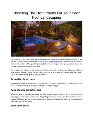 Choosing The Right Plants For Your Perth
Pool Landscaping
Having a pool in your back yard is one of life’s luxuries. It’s great to be able to come home after a hard
day and to enjoy your own little piece of heaven. Pool landscaping Perth is something that you need to
think about carefully. Although adding some plants around your pool looks great, provides shade and
privacy, you need to choose the right ones.
Not all plants are suitable for our harsh micro-climate. Many will not thrive in a saltwater or chlorine
environment. However, before you start worrying about what to plant around your pool, don’t panic.
We’ve created this handy guide to help you decide!
Be mindful of plant roots
Rubber trees, umbrella trees, bamboo and so on might look amazing beside a pool, however, their roots
can cause a lot of damage to your pool, paving and underground pipes.
Avoid choosing plants that shed
You don’t want to be collecting leaves and twigs all year round when you should be relaxing and
enjoying your pool. So, you should avoid things like jacarandas, silky oaks and Illawarra flame trees as
these shed flowers and leaves in the summertime. Save yourself lots of hard work by instead planting
palm trees, flax and cordylines.
Think about pollen
 