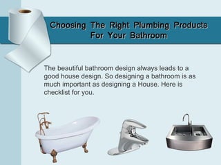 Choosing The Right Plumbing ProductsChoosing The Right Plumbing Products
For Your BathroomFor Your Bathroom
The beautiful bathroom design always leads to a
good house design. So designing a bathroom is as
much important as designing a House. Here is
checklist for you.
 