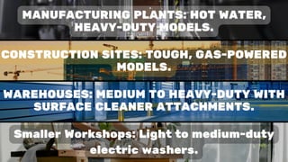 Smaller Workshops: Light to medium-duty
electric washers.
MANUFACTURING PLANTS: HOT WATER,
HEAVY-DUTY MODELS.
CONSTRUCTION SITES: TOUGH, GAS-POWERED
MODELS.
WAREHOUSES: MEDIUM TO HEAVY-DUTY WITH
SURFACE CLEANER ATTACHMENTS.
 