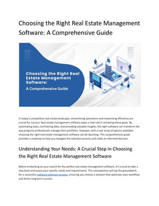 Choosing the Right Real Estate Management
Software: A Comprehensive Guide
In today's competitive real estate landscape, streamlining operations and maximizing efficiency are
crucial for success. Real estate management software plays a vital role in achieving these goals. By
automating tasks, centralizing data, and providing valuable insights, the right software can transform the
way property professionals manage their portfolios. However, with a vast array of options available,
choosing the right real estate management software can be daunting. This comprehensive guide
provides a roadmap to help you navigate the selection process and make an informed decision.
Understanding Your Needs: A Crucial Step in Choosing
the Right Real Estate Management Software
Before embarking on your search for the perfect real estate management software, it's crucial to take a
step back and assess your specific needs and requirements. This introspection will lay the groundwork
for a successful software selection process, ensuring you choose a solution that optimizes your workflow
and drives long-term success.
 
