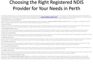 Choosing the Right Registered NDIS
Provider for Your Needs in Perth
The National Disability Insurance Scheme (NDIS) has significantly transformed the landscape of disability support in Australia, providing individuals with the opportunity to
access tailored services that cater to their unique needs. Choosing the right registered NDIS provider Perth is a crucial decision, as it lays the foundation for a supportive and
empowering journey. In this guide, we explore the key considerations to ensure you select the most suitable registered NDIS provider in Perth.
1. NDIS Registration and Accreditation:
The first step in choosing a provider is to verify their NDIS registration and accreditation. A registered NDIS provider in Perth adheres to the rigorous standards set by the
NDIS, ensuring that they meet the requirements for delivering high-quality and safe services.
2. Services Offered:
Analyze the services that the NDIS provider provides. A wide range of services enable full support catered to specific requirements. The service provider need to provide a
range of services that are in line with your objectives, whether they involve community involvement, accommodation support, or personal care.
3. Individualized Support Plans:
The development of tailored support plans is emphasized by a trustworthy Perth-based registered NDIS provider. These strategies are customized to meet your unique
requirements, tastes, and goals. Your goals and desires should be the center of the support you receive, and the provider should include you in the planning process.
4. Experience and Expertise:
Consider the provider’s experience and expertise in working with individuals with similar needs. An experienced provider brings a wealth of knowledge and insights, ensuring
that they can address the unique challenges and requirements associated with various disabilities.
5. Flexibility and Choice:
Seek out a Perth-based qualified NDIS provider who respects choice and flexibility. In order to give you a sense of agency and control over your life, the provider should give
you the ability to choose which support services to receive. This involves being able to adjust as your needs change and provide services in a flexible manner.
6. Community Connections:
Participation in the community is essential to NDIS assistance. A trustworthy supplier actively cultivates relationships with the community, making it easier for you to take
part in social gatherings and neighborhood events. This leads to a richer and more satisfying existence in addition to improving your social integration.
7. Transparent Communication:
Select a Perth-based registered NDIS provider who places a high value on open communication. You will always be informed about the services, prices, and modifications to
your support plan if there is effective communication. Open communication lays the groundwork for cooperation and trust.
8. Feedback and Reviews:
Examine reviews and evaluations left by people who have used the provider’s services. This can give important information on the standing of the provider, the caliber of the
assistance provided, and the general level of participant satisfaction. Testimonials that are positive can boost your decision-making confidence.
Conclusion: Empowering Your NDIS Journey
Choosing the right registered NDIS provider in Perth is a pivotal step in embarking on a supportive and empowering NDIS journey. By considering factors such as NDIS
registration, services offered, individualized support plans, and community connections, you can make an informed decision that aligns with your goals and aspirations. A
reputable provider not only delivers quality support but also actively collaborates with you to ensure your NDIS experience is enriching and tailored to your unique needs.
 