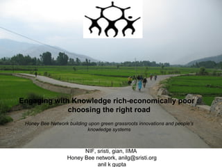 Engaging with Knowledge rich-economically poor :
choosing the right road
Honey Bee Network building upon green grassroots innovations and people’s
knowledge systems

NIF, sristi, gian, IIMA
Honey Bee network, anilg@sristi.org
anil k gupta

 