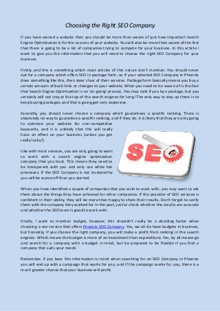 Choosing the Right SEO Company
If you have owned a website then you should be more than aware of just how important Search
Engine Optimization is for the success of your website. You will also be more than aware of the fact
that there is going to be a lot of companies trying to compete for your business. In this article I
want to give you the information that you will need to choose the right SEO Company for your
business.
Firstly, and this is something which most articles of this nature don't mention. You should never
opt for a company which offers SEO in package form, so if your selected SEO Company in Phoenix
does something like this, then steer clear of their services. Package form basically means you buy a
certain amount of back links or changes to your website. What you need to be aware of is the fact
that Search Engine Optimization is an 'on-going' process. You may rank if you by a package, but you
certainly will not stay at the top of the search engines for long! The only way to stay up there is to
keep buying packages, and that is going get very expensive.
Secondly, you should never choose a company which guarantees a specific ranking. There is
absolutely no way to guarantee a specific ranking, and if they do, it is likely that they are only going
to optimize your website for non-competitive
keywords, and it is unlikely that this will really
have an effect on your business (unless you get
really lucky!)
Like with most services, you are only going to want
to work with a search engine optimization
company that you trust. This means they need to
be transparent with you and only use white hat
processes. If the SEO Company is not trustworthy
you will be worse off than you started.
When you have identified a couple of companies that you wish to work with, you may want to ask
them about the things they have achieved for other companies. If the provider of SEO services is
confident in their ability, they will be more than happy to share their results. Don't forget to verify
them with the company they worked for in the past, just to check whether the results are accurate
and whether the SEO team is good to work with.
Finally, I want to mention budget, however, this shouldn't really be a deciding factor when
choosing a seo service that offers Phoenix SEO Company. Yes, we all do have budgets in business,
but honestly, if you choose the right company, you will make a profit from ranking in the search
engines. Which means the budget is more of an investment than expenditure. Yes, by all means go
and search for a company with a budget in mind, but be prepared to be flexible if you find a
company that suits your needs.
Remember, if you bear this information in mind when searching for an SEO Company in Phoenix
you will end up with a campaign that works for you, and if the campaign works for you, there is a
much greater chance that your business will profit.
 