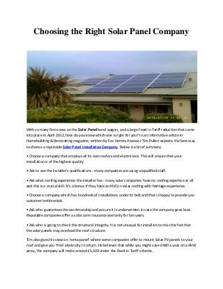 Choosing the Right Solar Panel Company
With so many firms now on the Solar Panel band wagon, and a large Feed-in Tariff reduction that came
into place in April 2012, how do you know which one is right for you? In an informative article in
Homebuilding & Renovating magazine, written by Eco Homes Assessor Tim Pullen explains the best way
to choose a reputable Solar Panel Installation Company. Below is a brief summary:
• Choose a o pa that employs all its own roofers and electricians. This will ensure that your
installation is of the highest quality.
• Ask to see the i stalle 's ualifi atio s - many companies are using unqualified staff.
• Ask hat oofi g e pe ie e the i stalle has - many solar companies have no roofing expertise at all
and this is a crucial skill. It's a bonus if they have an NVQ in solar roofing with heritage experience.
• Choose a o pa hi h has hu d eds of i stallatio s u de its elt a d that is happ to p o ide ou
customer testimonials.
• Ask ho gua a tees the o k a ship a d e su e it is u de itte i ase the o pa goes ust.
Reputable companies offer a solar care insurance warranty for ten years.
• Ask ho is goi g to he k the st u tu al i teg it . It is not unusual for installers to miss the fact that
the solar panels may overload the roof structure.
Tim also gives his view on 'renta-panel' where some companies offer to mount Solar PV panels to your
roof and give you 'free' electricity in return. He believes that while you might save £480 a year on a 4kW
array, the company will make around £1,320 under the Feed-in Tariff scheme.
 
