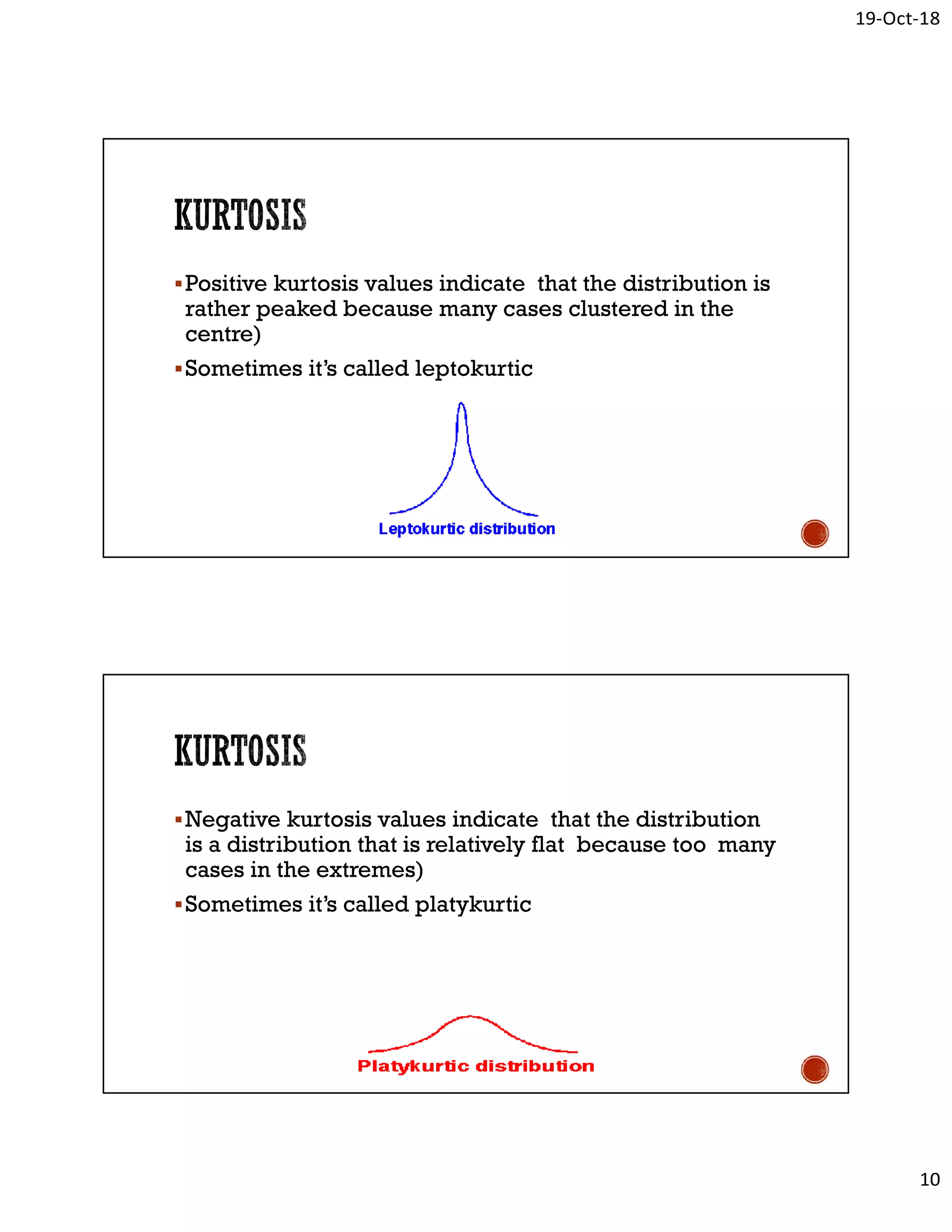 19-Oct-18
10
Positive kurtosis values indicate that the distribution is
rather peaked because many cases clustered in the
centre)
Sometimes it’s called leptokurtic
Negative kurtosis values indicate that the distribution
is a distribution that is relatively flat because too many
cases in the extremes)
Sometimes it’s called platykurtic
 