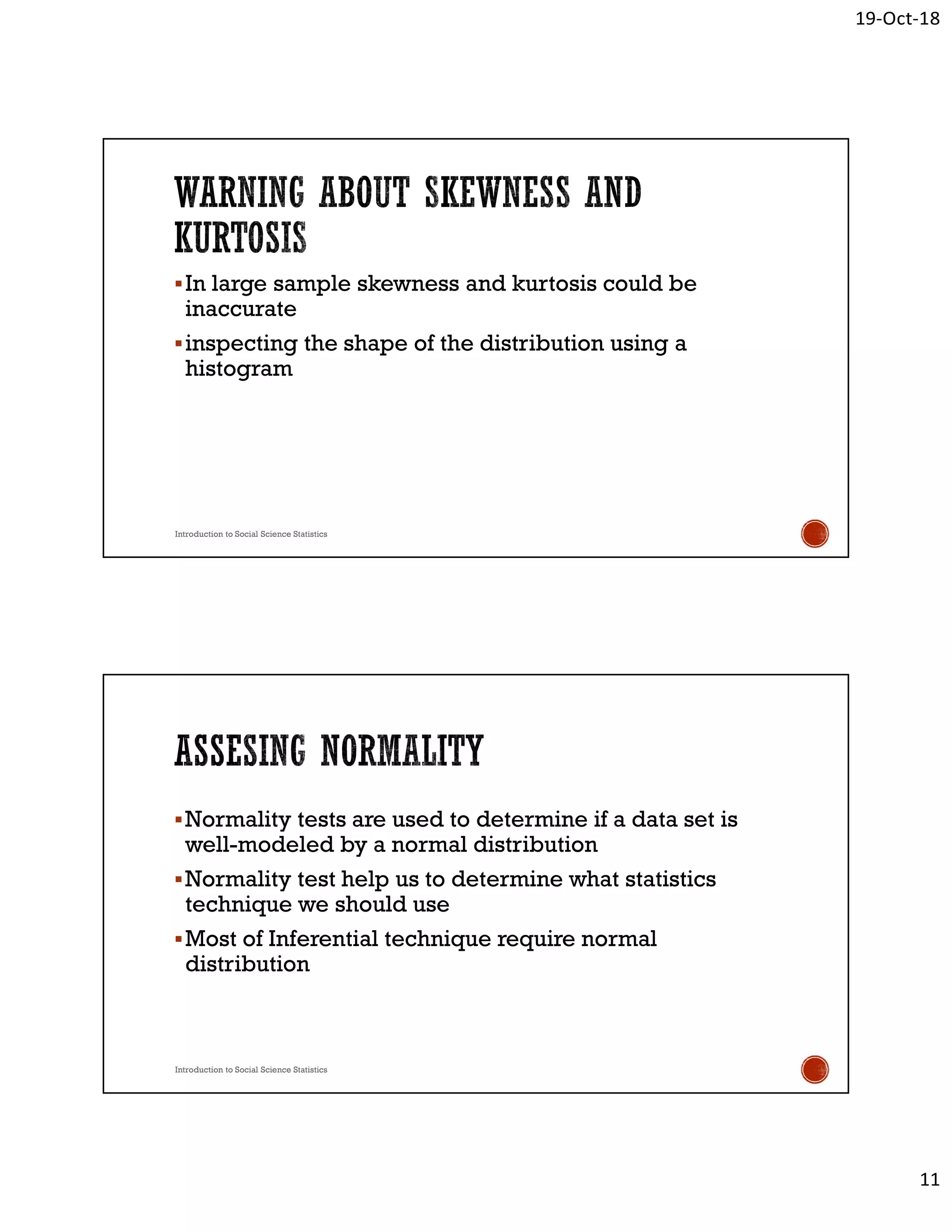 19-Oct-18
11
In large sample skewness and kurtosis could be
inaccurate
inspecting the shape of the distribution using a
histogram
Introduction to Social Science Statistics
Normality tests are used to determine if a data set is
well-modeled by a normal distribution
Normality test help us to determine what statistics
technique we should use
Most of Inferential technique require normal
distribution
Introduction to Social Science Statistics
 