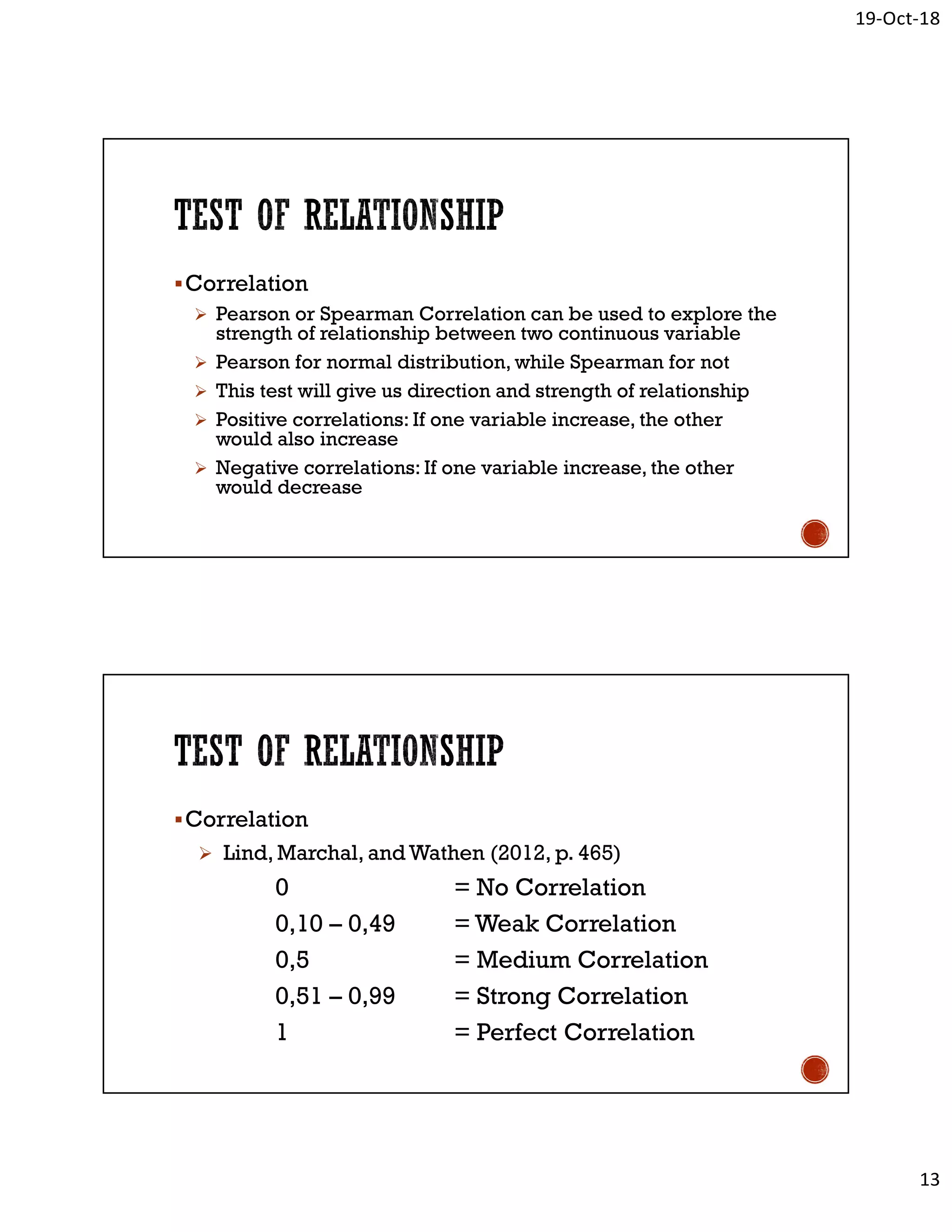 19-Oct-18
13
Correlation
 Pearson or Spearman Correlation can be used to explore the
strength of relationship between two continuous variable
 Pearson for normal distribution, while Spearman for not
 This test will give us direction and strength of relationship
 Positive correlations: If one variable increase, the other
would also increase
 Negative correlations: If one variable increase, the other
would decrease
Correlation
 Lind, Marchal, and Wathen (2012, p. 465)
0 = No Correlation
0,10 – 0,49 = Weak Correlation
0,5 = Medium Correlation
0,51 – 0,99 = Strong Correlation
1 = Perfect Correlation
 
