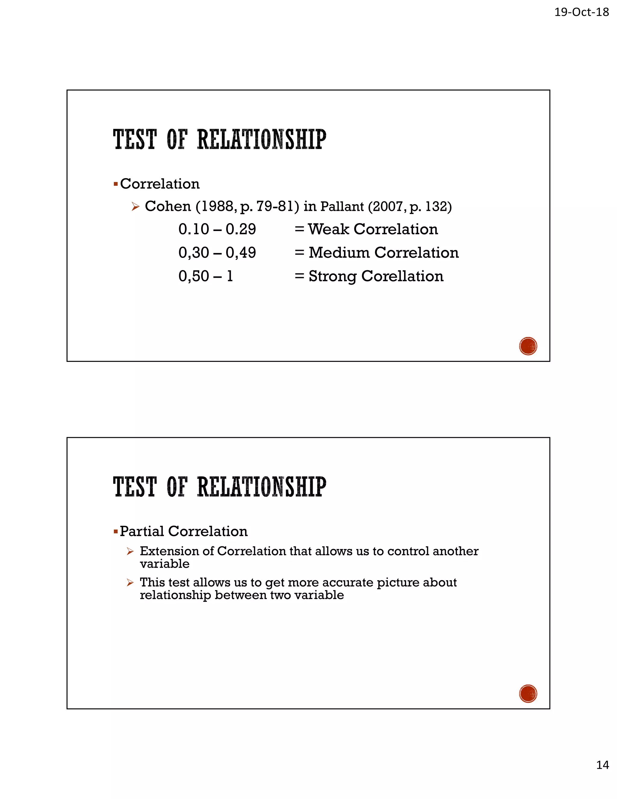 19-Oct-18
14
Correlation
 Cohen (1988, p. 79-81) in Pallant (2007, p. 132)
0.10 – 0.29 = Weak Correlation
0,30 – 0,49 = Medium Correlation
0,50 – 1 = Strong Corellation
Partial Correlation
 Extension of Correlation that allows us to control another
variable
 This test allows us to get more accurate picture about
relationship between two variable
 