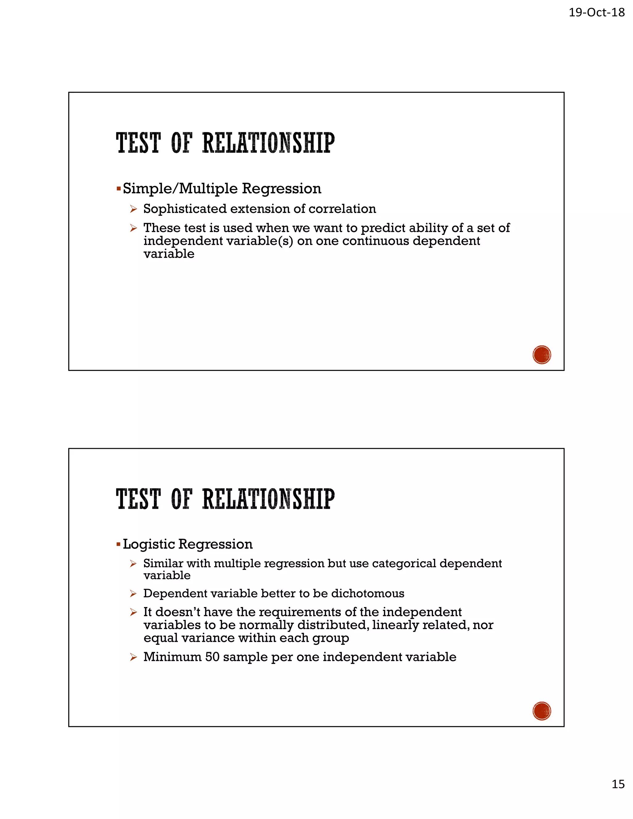 19-Oct-18
15
Simple/Multiple Regression
 Sophisticated extension of correlation
 These test is used when we want to predict ability of a set of
independent variable(s) on one continuous dependent
variable
Logistic Regression
 Similar with multiple regression but use categorical dependent
variable
 Dependent variable better to be dichotomous
 It doesn’t have the requirements of the independent
variables to be normally distributed, linearly related, nor
equal variance within each group
 Minimum 50 sample per one independent variable
 