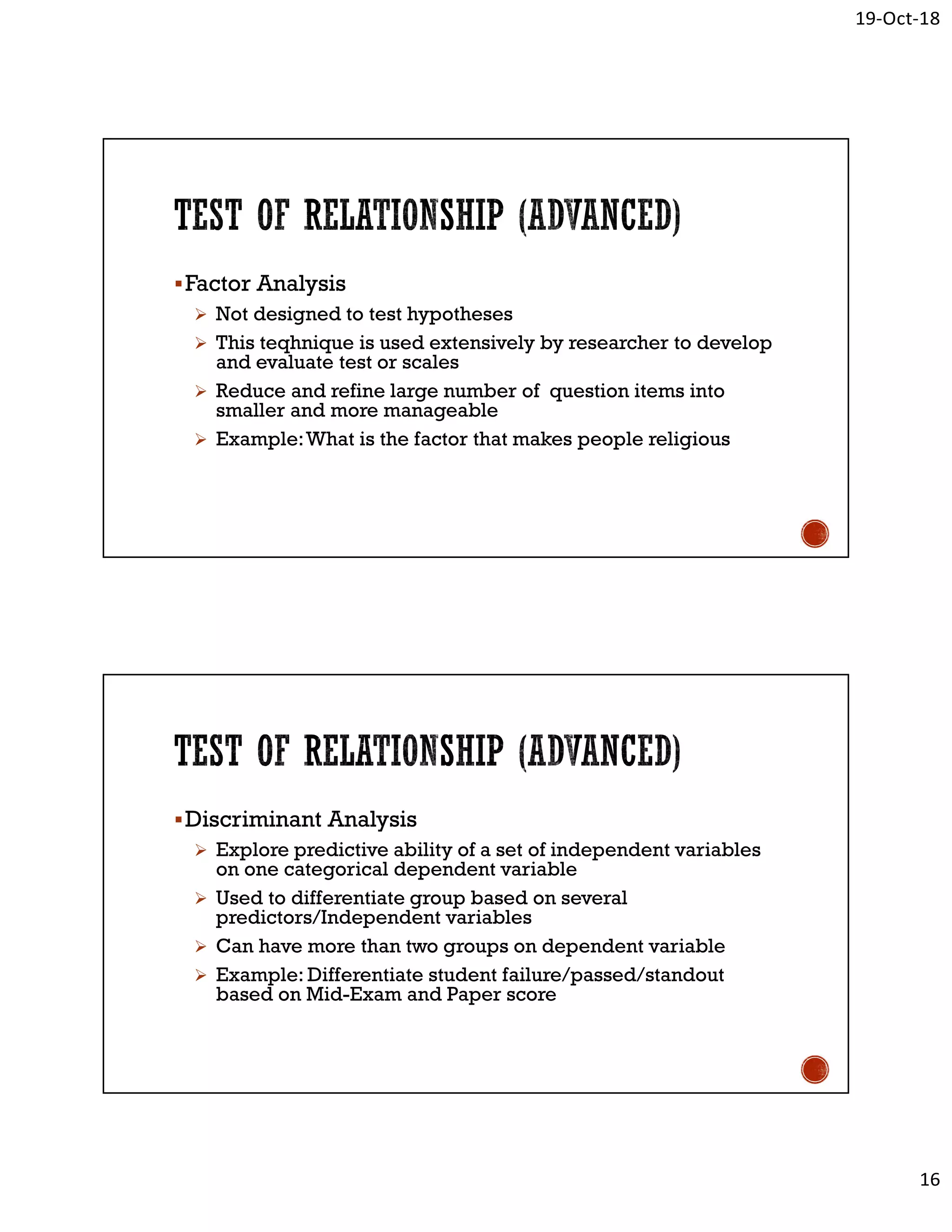 19-Oct-18
16
Factor Analysis
 Not designed to test hypotheses
 This teqhnique is used extensively by researcher to develop
and evaluate test or scales
 Reduce and refine large number of question items into
smaller and more manageable
 Example:What is the factor that makes people religious
Discriminant Analysis
 Explore predictive ability of a set of independent variables
on one categorical dependent variable
 Used to differentiate group based on several
predictors/Independent variables
 Can have more than two groups on dependent variable
 Example: Differentiate student failure/passed/standout
based on Mid-Exam and Paper score
 