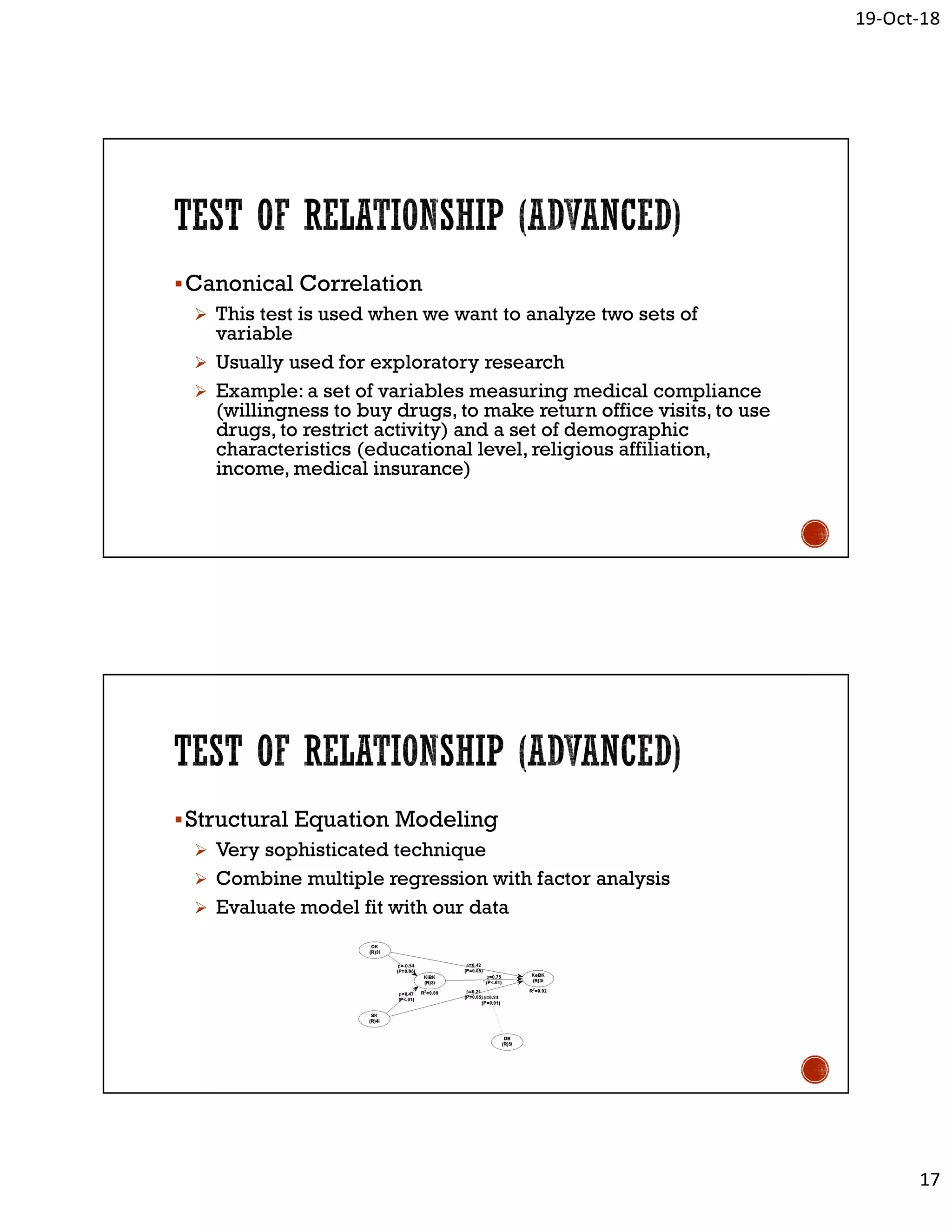 19-Oct-18
17
Canonical Correlation
 This test is used when we want to analyze two sets of
variable
 Usually used for exploratory research
 Example: a set of variables measuring medical compliance
(willingness to buy drugs, to make return office visits, to use
drugs, to restrict activity) and a set of demographic
characteristics (educational level, religious affiliation,
income, medical insurance)
Structural Equation Modeling
 Very sophisticated technique
 Combine multiple regression with factor analysis
 Evaluate model fit with our data
 