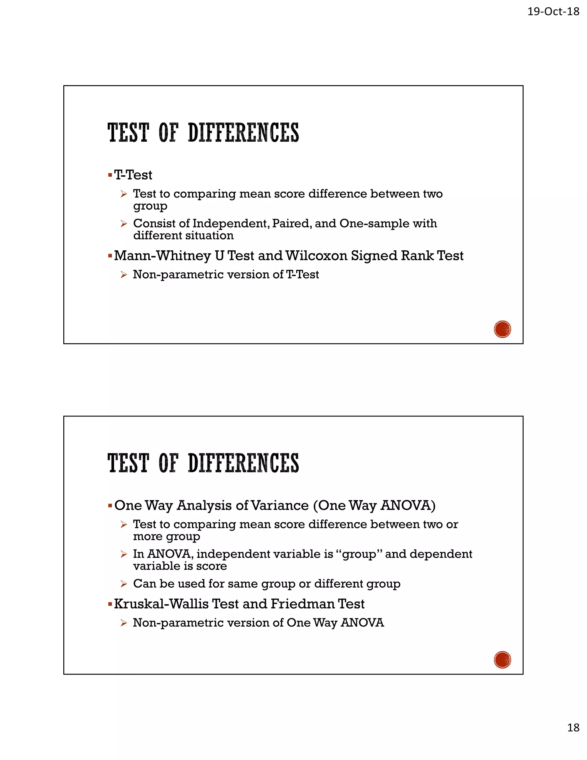 19-Oct-18
18
T-Test
 Test to comparing mean score difference between two
group
 Consist of Independent, Paired, and One-sample with
different situation
Mann-Whitney U Test and Wilcoxon Signed Rank Test
 Non-parametric version of T-Test
One Way Analysis of Variance (One Way ANOVA)
 Test to comparing mean score difference between two or
more group
 In ANOVA, independent variable is “group” and dependent
variable is score
 Can be used for same group or different group
Kruskal-Wallis Test and Friedman Test
 Non-parametric version of One Way ANOVA
 