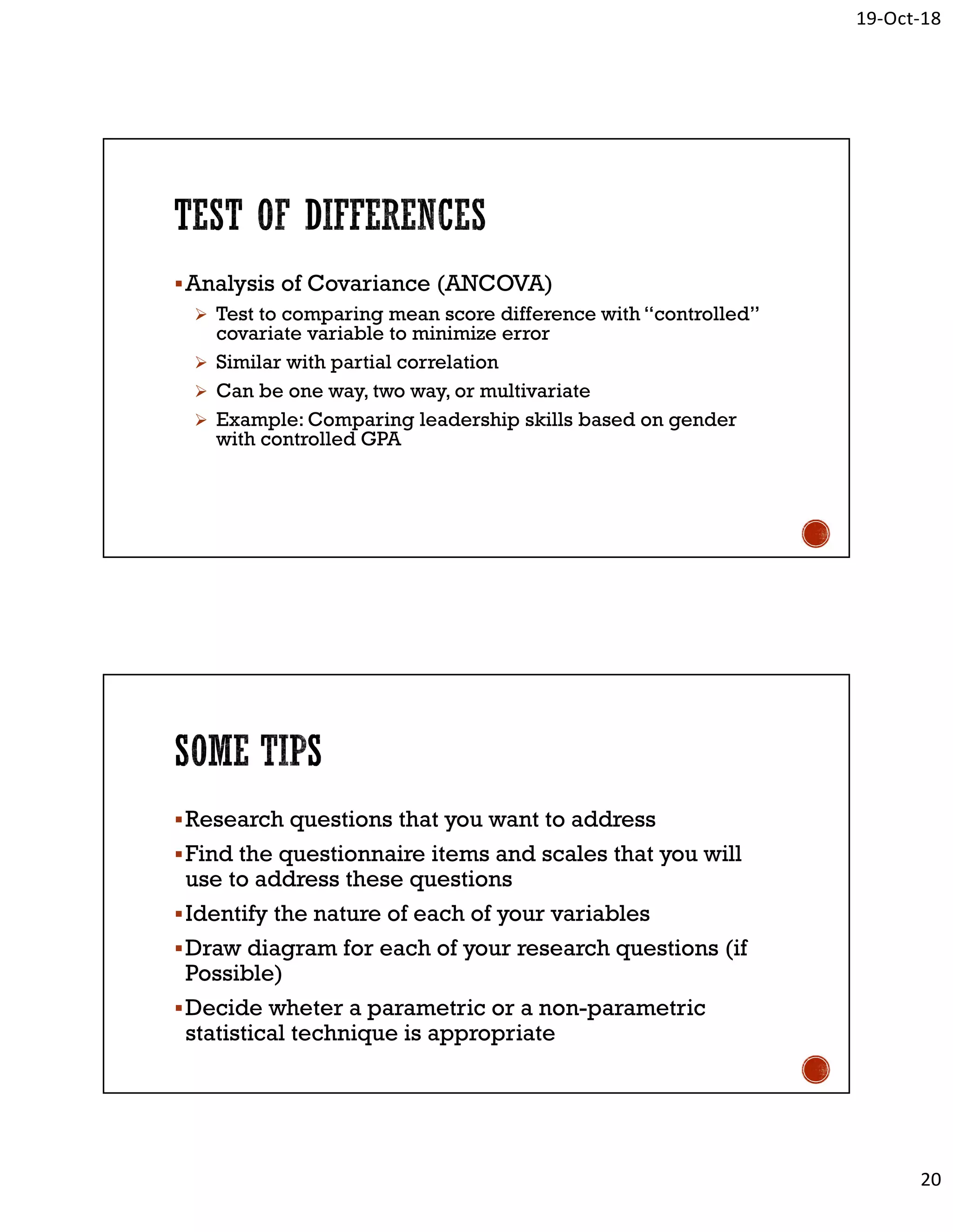 19-Oct-18
20
Analysis of Covariance (ANCOVA)
 Test to comparing mean score difference with “controlled”
covariate variable to minimize error
 Similar with partial correlation
 Can be one way, two way, or multivariate
 Example: Comparing leadership skills based on gender
with controlled GPA
Research questions that you want to address
Find the questionnaire items and scales that you will
use to address these questions
Identify the nature of each of your variables
Draw diagram for each of your research questions (if
Possible)
Decide wheter a parametric or a non-parametric
statistical technique is appropriate
 