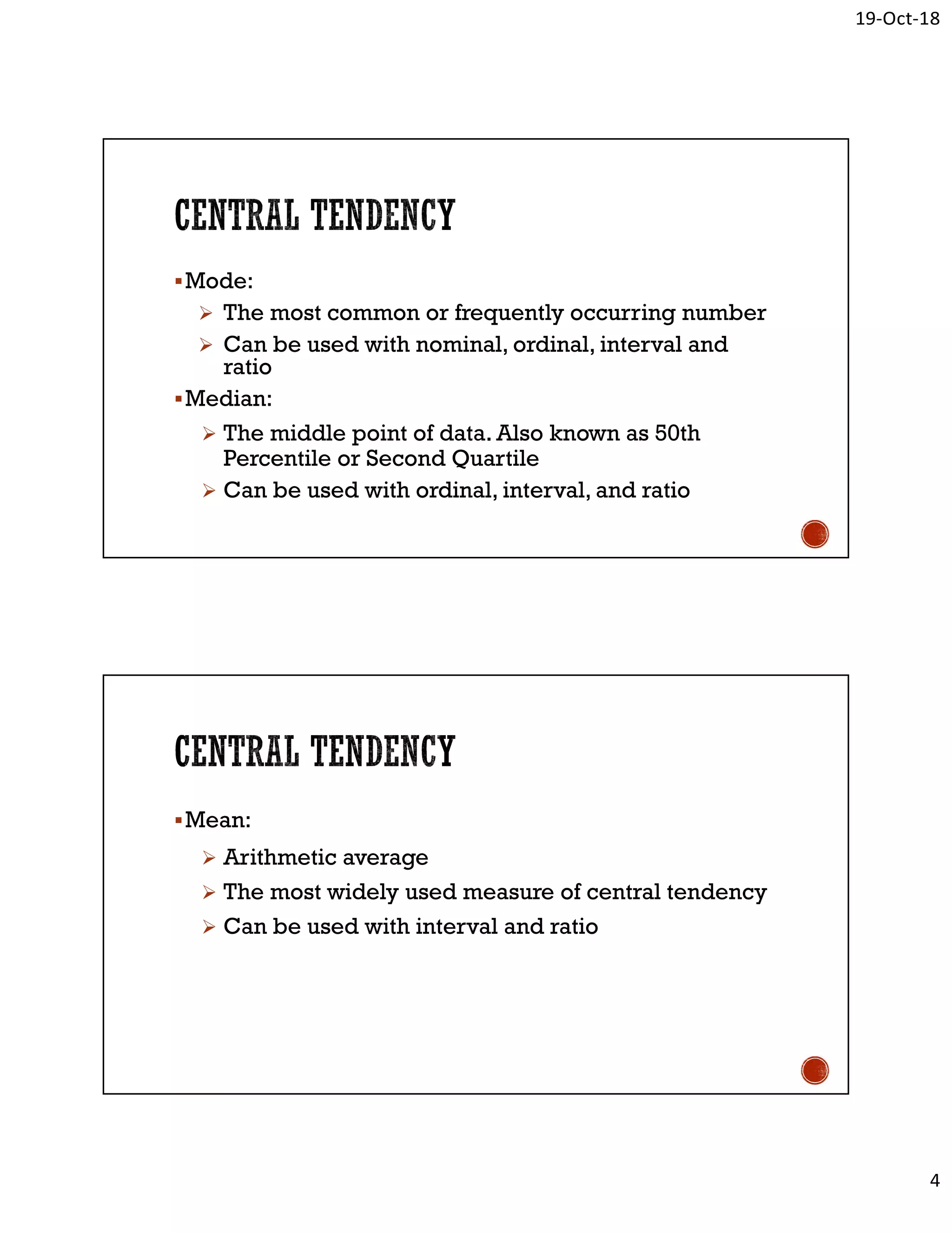 19-Oct-18
4
Mode:
 The most common or frequently occurring number
 Can be used with nominal, ordinal, interval and
ratio
Median:
 The middle point of data. Also known as 50th
Percentile or Second Quartile
 Can be used with ordinal, interval, and ratio
Mean:
 Arithmetic average
 The most widely used measure of central tendency
 Can be used with interval and ratio
 