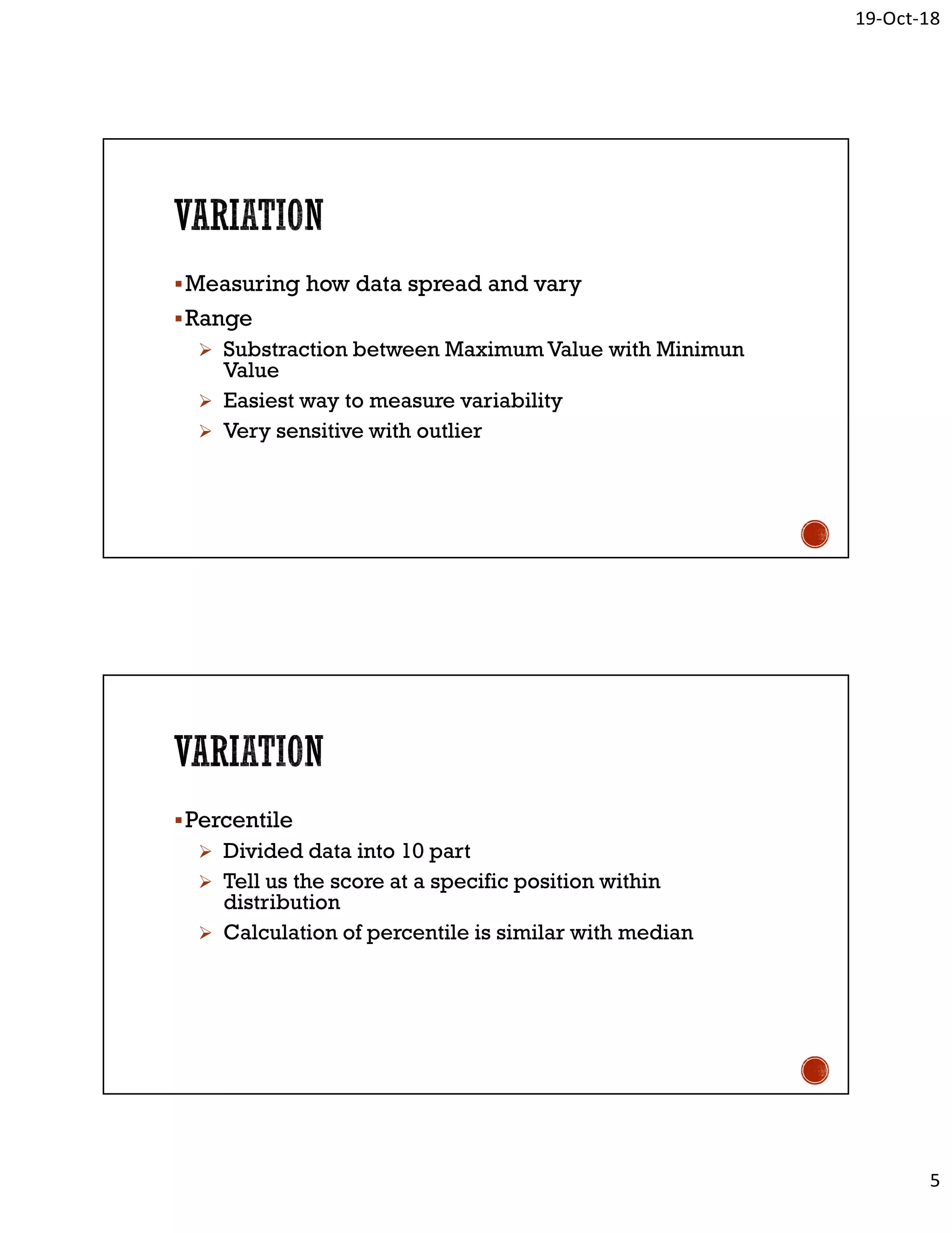 19-Oct-18
5
Measuring how data spread and vary
Range
 Substraction between Maximum Value with Minimun
Value
 Easiest way to measure variability
 Very sensitive with outlier
Percentile
 Divided data into 10 part
 Tell us the score at a specific position within
distribution
 Calculation of percentile is similar with median
 
