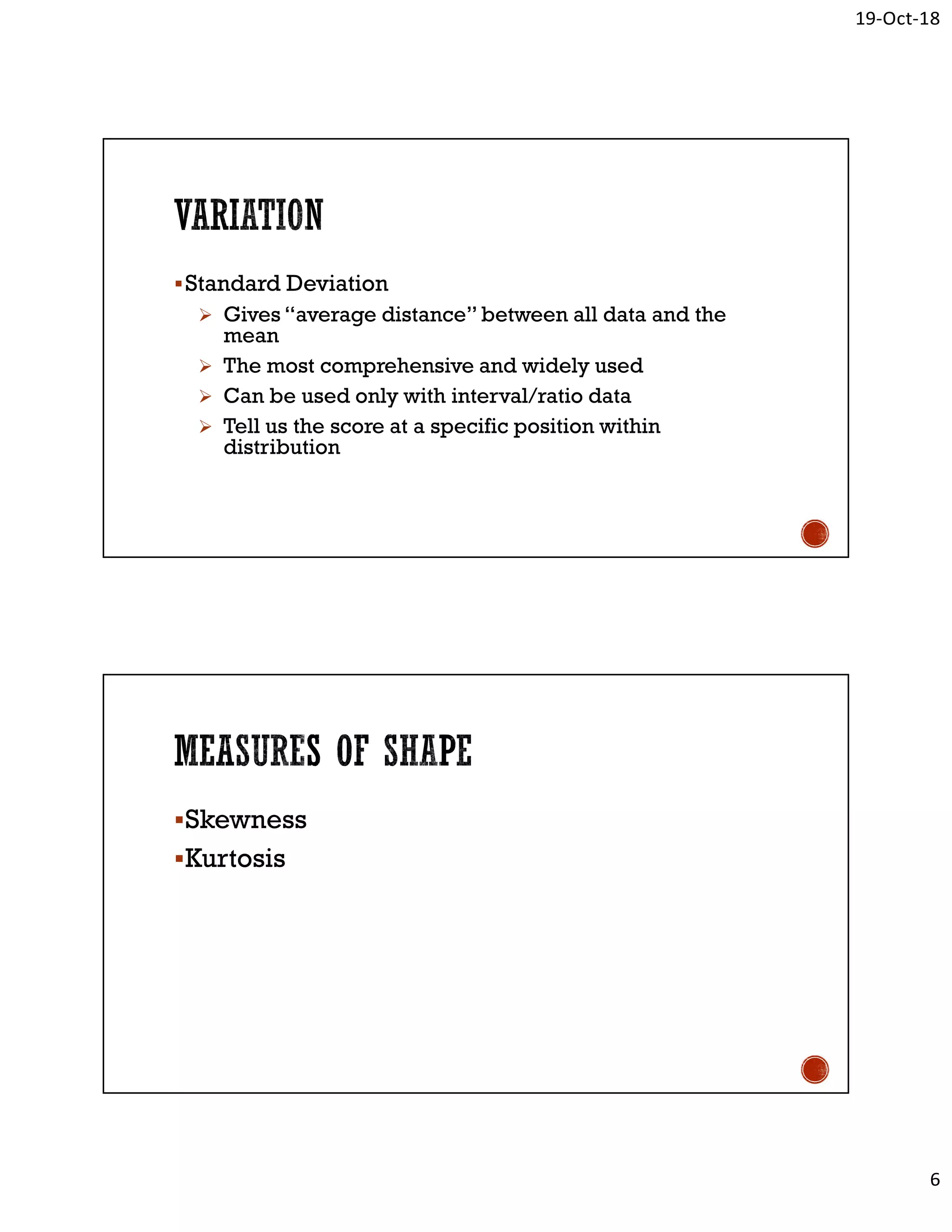 19-Oct-18
6
Standard Deviation
 Gives “average distance” between all data and the
mean
 The most comprehensive and widely used
 Can be used only with interval/ratio data
 Tell us the score at a specific position within
distribution
Skewness
Kurtosis
 