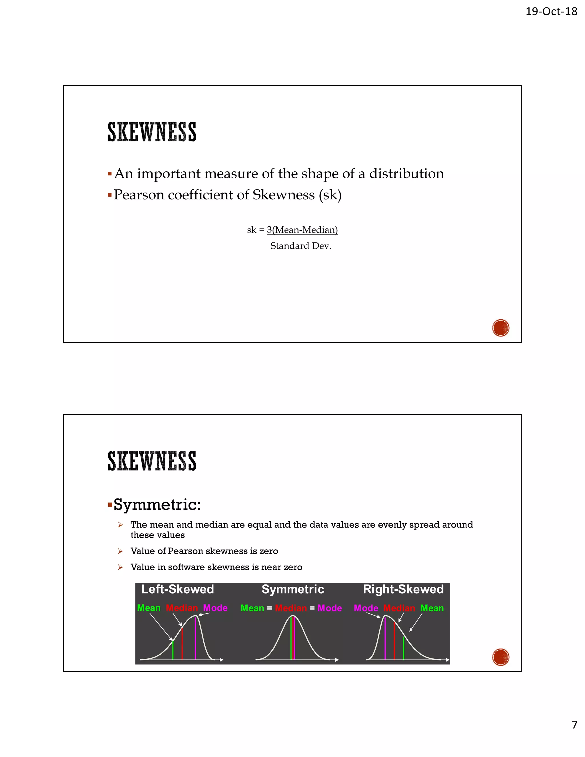19-Oct-18
7
An important measure of the shape of a distribution
Pearson coefficient of Skewness (sk)
sk = 3(Mean-Median)
Standard Dev.
Symmetric:
 The mean and median are equal and the data values are evenly spread around
these values
 Value of Pearson skewness is zero
 Value in software skewness is near zero
Right-SkewedLeft-Skewed Symmetric
Mean = Median = ModeMean Median Mode Mode Median Mean
 