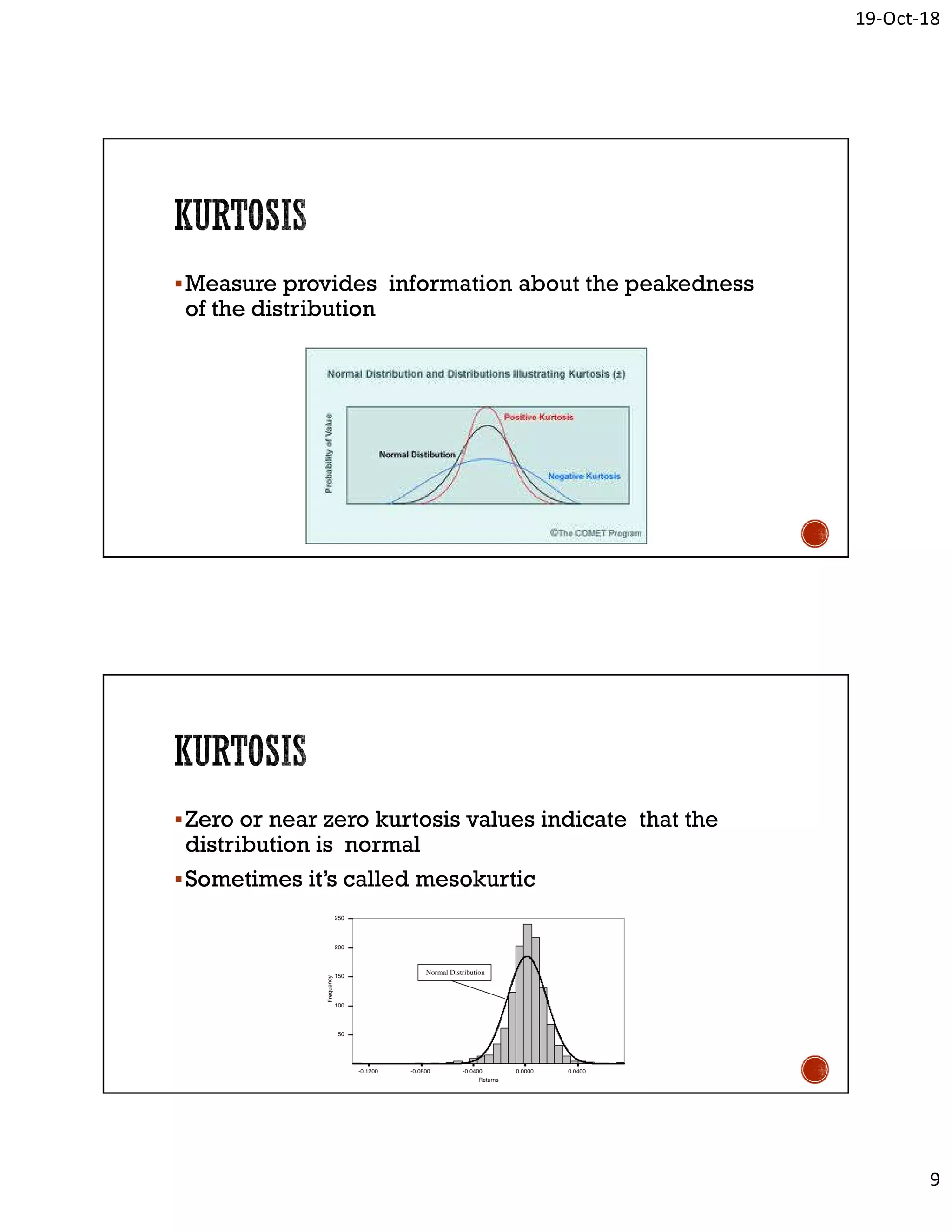 19-Oct-18
9
Measure provides information about the peakedness
of the distribution
Zero or near zero kurtosis values indicate that the
distribution is normal
Sometimes it’s called mesokurtic
 