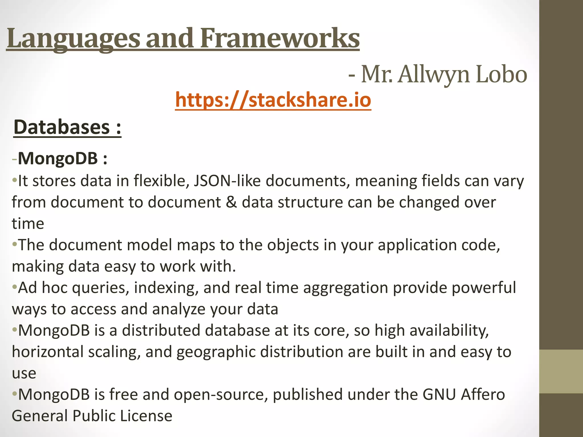 Languages and Frameworks
- Mr. Allwyn Lobo
https://stackshare.io
Databases :
-MongoDB :
•It stores data in flexible, JSON-like documents, meaning fields can vary
from document to document & data structure can be changed over
time
•The document model maps to the objects in your application code,
making data easy to work with.
•Ad hoc queries, indexing, and real time aggregation provide powerful
ways to access and analyze your data
•MongoDB is a distributed database at its core, so high availability,
horizontal scaling, and geographic distribution are built in and easy to
use
•MongoDB is free and open-source, published under the GNU Affero
General Public License
 