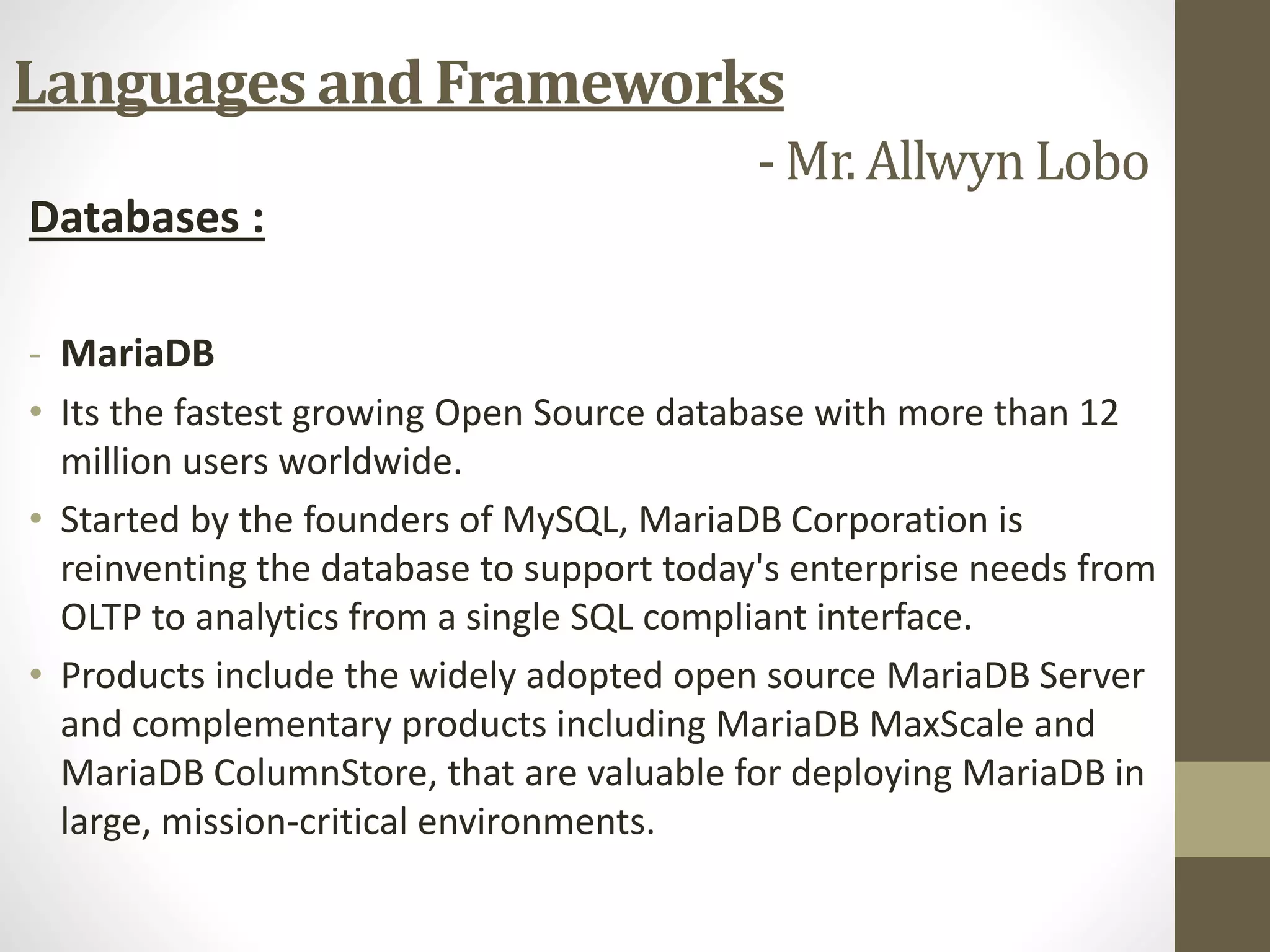 Databases :
- MariaDB
• Its the fastest growing Open Source database with more than 12
million users worldwide.
• Started by the founders of MySQL, MariaDB Corporation is
reinventing the database to support today's enterprise needs from
OLTP to analytics from a single SQL compliant interface.
• Products include the widely adopted open source MariaDB Server
and complementary products including MariaDB MaxScale and
MariaDB ColumnStore, that are valuable for deploying MariaDB in
large, mission-critical environments.
Languages and Frameworks
- Mr. Allwyn Lobo
 