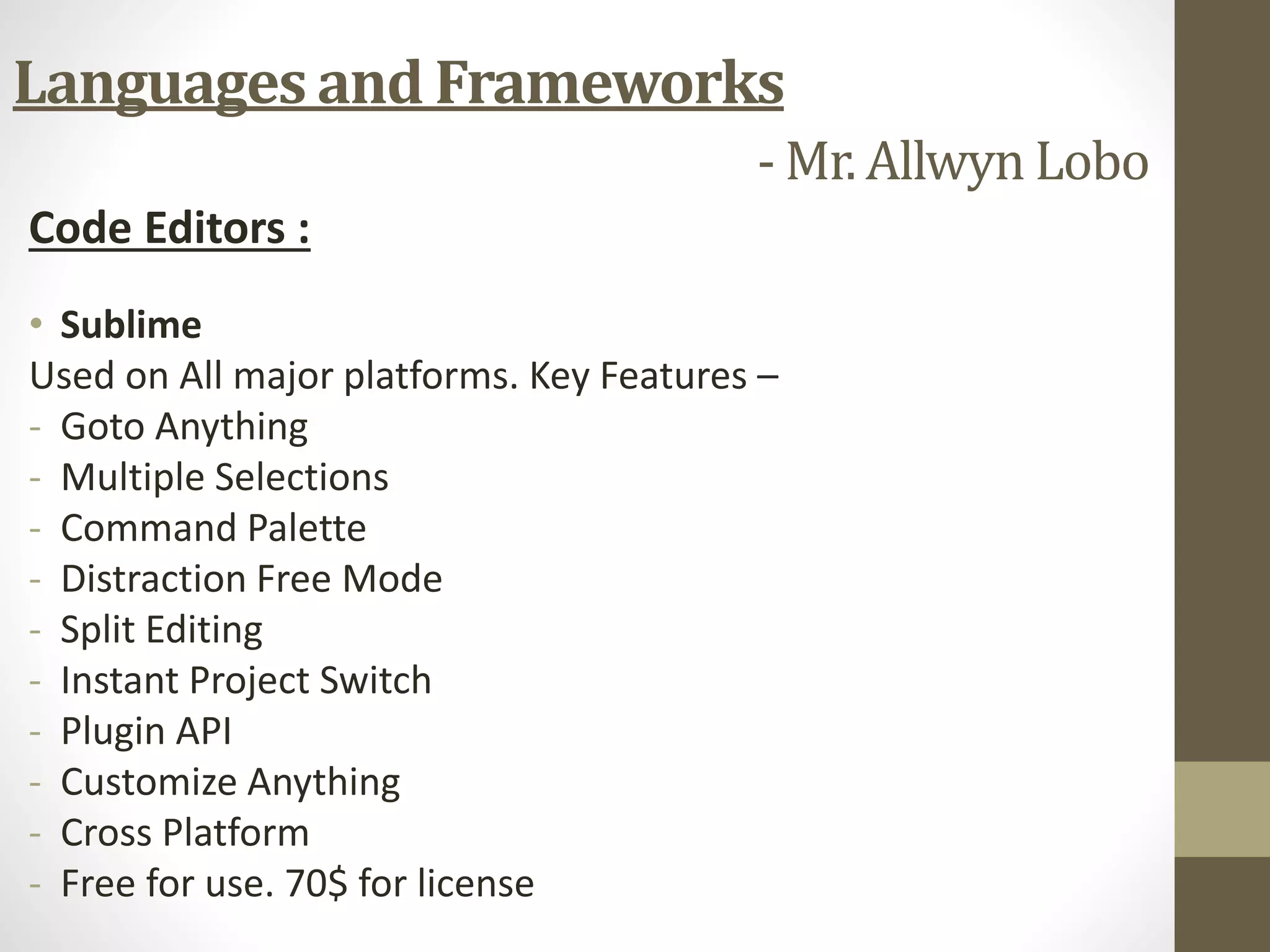 Code Editors :
• Sublime
Used on All major platforms. Key Features –
- Goto Anything
- Multiple Selections
- Command Palette
- Distraction Free Mode
- Split Editing
- Instant Project Switch
- Plugin API
- Customize Anything
- Cross Platform
- Free for use. 70$ for license
Languages and Frameworks
- Mr. Allwyn Lobo
 