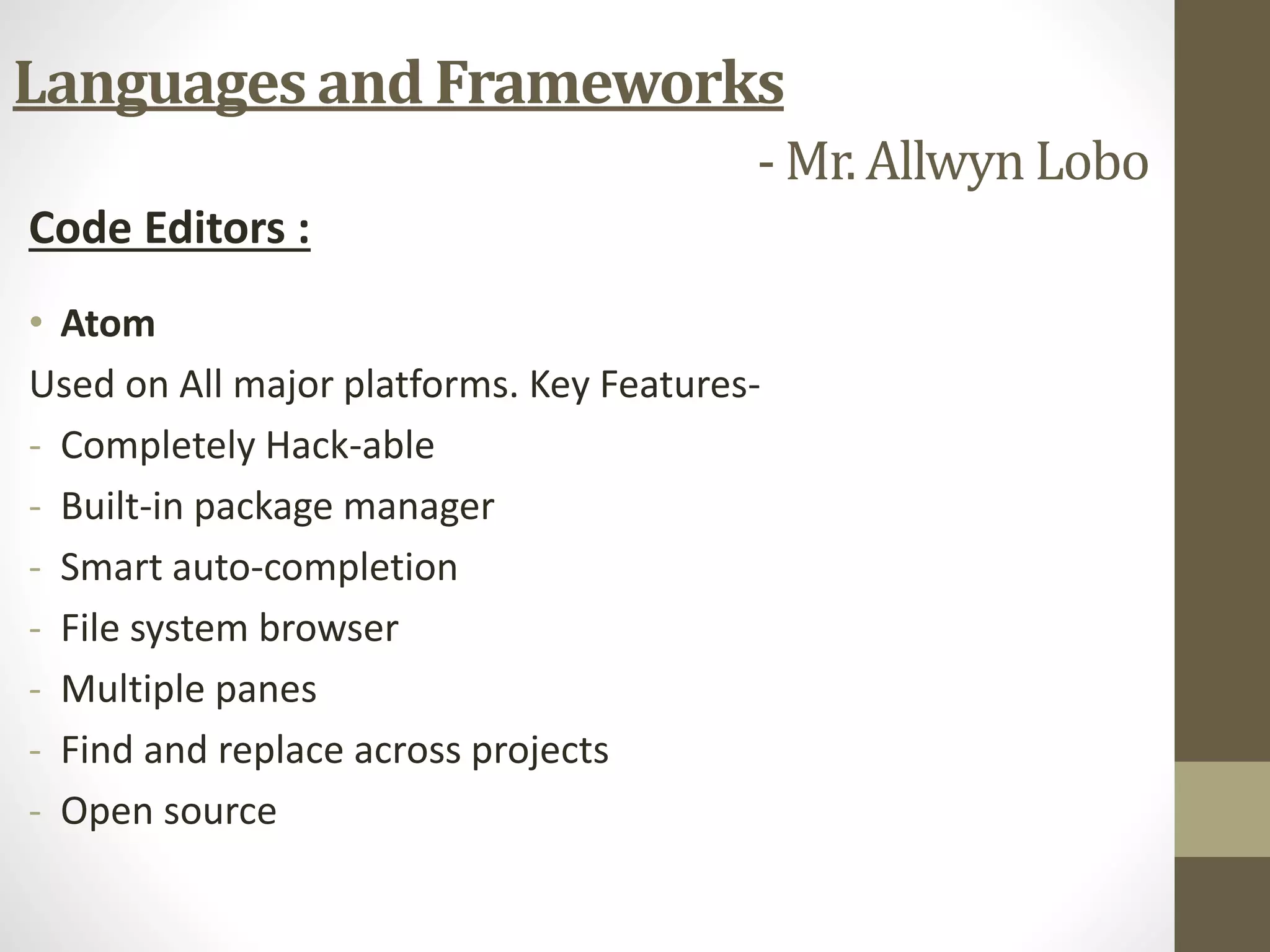 Code Editors :
• Atom
Used on All major platforms. Key Features-
- Completely Hack-able
- Built-in package manager
- Smart auto-completion
- File system browser
- Multiple panes
- Find and replace across projects
- Open source
Languages and Frameworks
- Mr. Allwyn Lobo
 