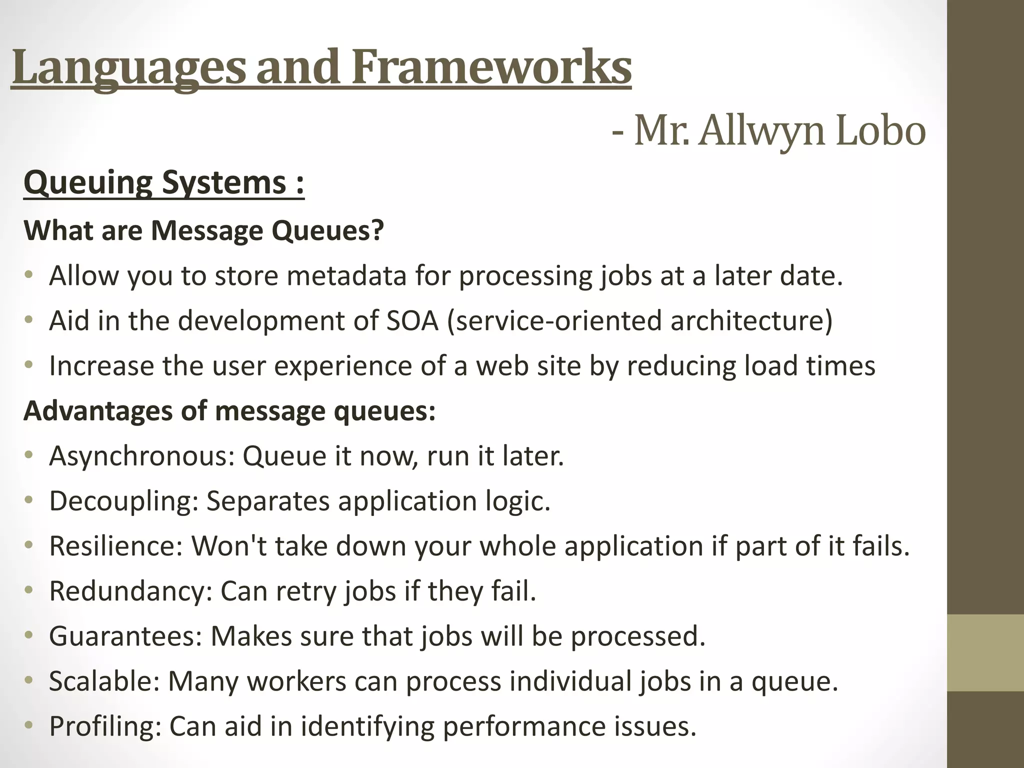 Queuing Systems :
What are Message Queues?
• Allow you to store metadata for processing jobs at a later date.
• Aid in the development of SOA (service-oriented architecture)
• Increase the user experience of a web site by reducing load times
Advantages of message queues:
• Asynchronous: Queue it now, run it later.
• Decoupling: Separates application logic.
• Resilience: Won't take down your whole application if part of it fails.
• Redundancy: Can retry jobs if they fail.
• Guarantees: Makes sure that jobs will be processed.
• Scalable: Many workers can process individual jobs in a queue.
• Profiling: Can aid in identifying performance issues.
Languages and Frameworks
- Mr. Allwyn Lobo
 