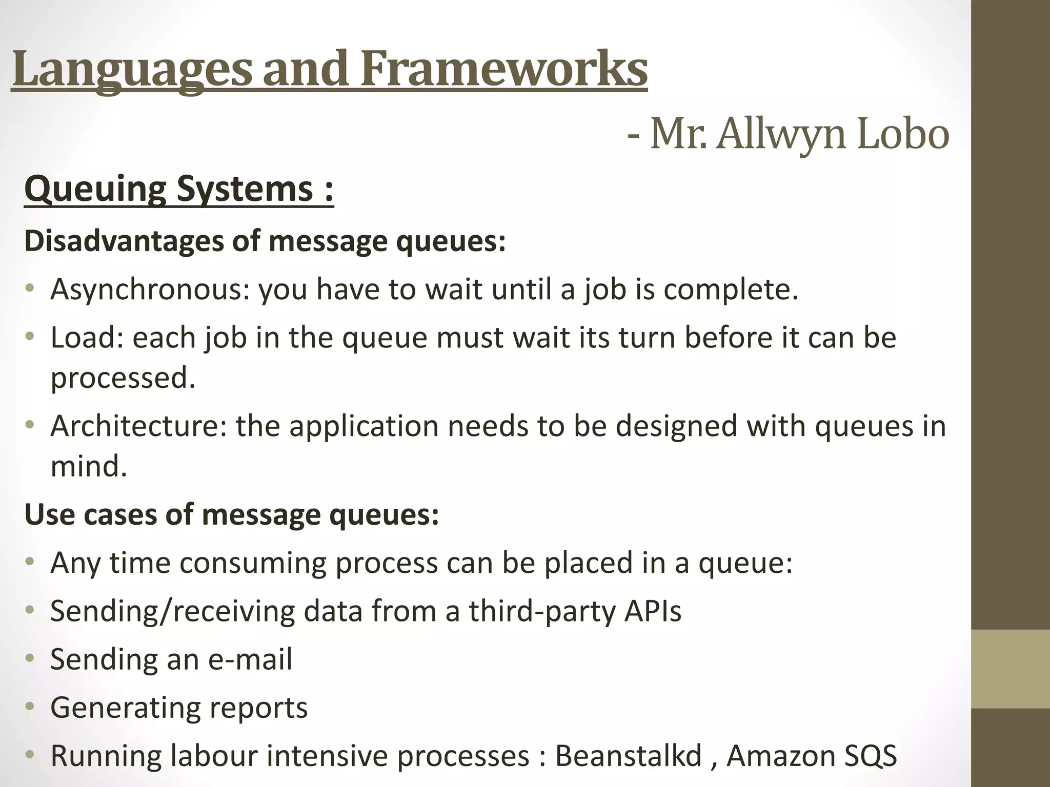Queuing Systems :
Disadvantages of message queues:
• Asynchronous: you have to wait until a job is complete.
• Load: each job in the queue must wait its turn before it can be
processed.
• Architecture: the application needs to be designed with queues in
mind.
Use cases of message queues:
• Any time consuming process can be placed in a queue:
• Sending/receiving data from a third-party APIs
• Sending an e-mail
• Generating reports
• Running labour intensive processes : Beanstalkd , Amazon SQS
Languages and Frameworks
- Mr. Allwyn Lobo
 