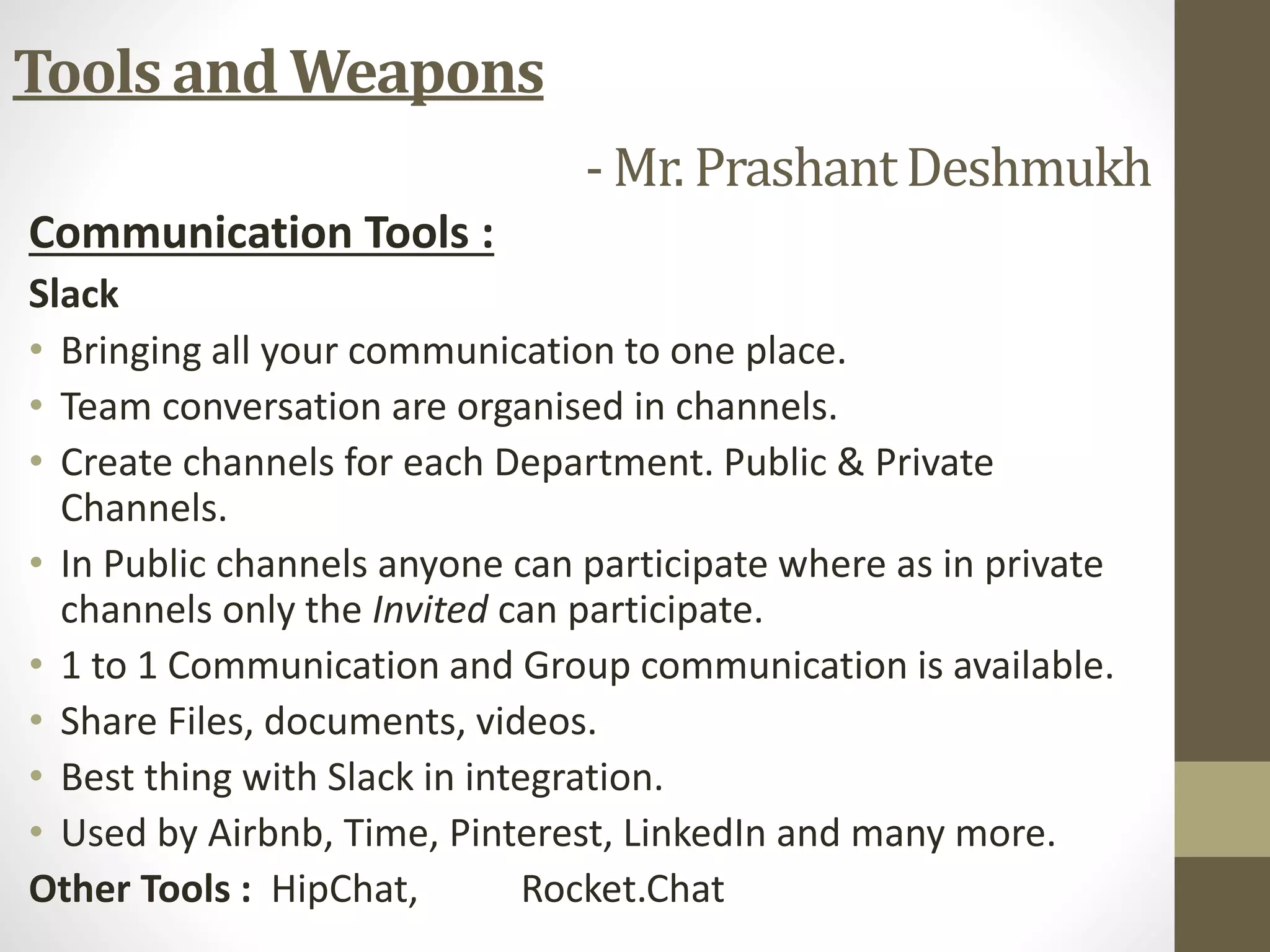 Communication Tools :
Slack
• Bringing all your communication to one place.
• Team conversation are organised in channels.
• Create channels for each Department. Public & Private
Channels.
• In Public channels anyone can participate where as in private
channels only the Invited can participate.
• 1 to 1 Communication and Group communication is available.
• Share Files, documents, videos.
• Best thing with Slack in integration.
• Used by Airbnb, Time, Pinterest, LinkedIn and many more.
Other Tools : HipChat, Rocket.Chat
Tools and Weapons
- Mr. PrashantDeshmukh
 