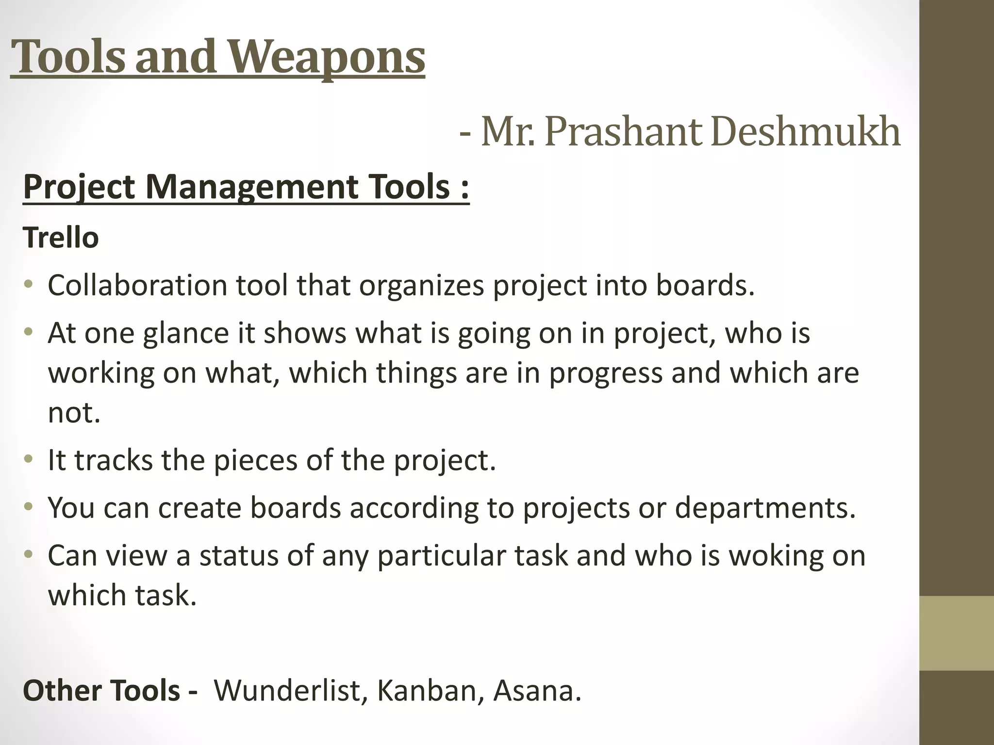 Project Management Tools :
Trello
• Collaboration tool that organizes project into boards.
• At one glance it shows what is going on in project, who is
working on what, which things are in progress and which are
not.
• It tracks the pieces of the project.
• You can create boards according to projects or departments.
• Can view a status of any particular task and who is woking on
which task.
Other Tools - Wunderlist, Kanban, Asana.
Tools and Weapons
- Mr. PrashantDeshmukh
 