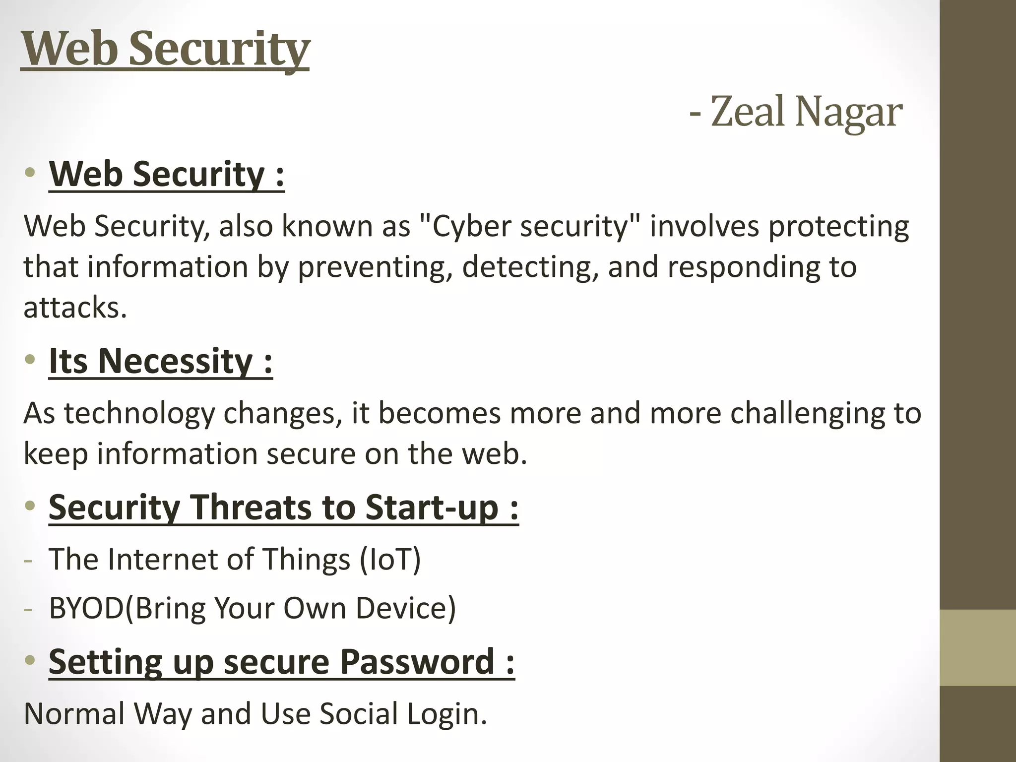 Web Security
- Zeal Nagar
• Web Security :
Web Security, also known as "Cyber security" involves protecting
that information by preventing, detecting, and responding to
attacks.
• Its Necessity :
As technology changes, it becomes more and more challenging to
keep information secure on the web.
• Security Threats to Start-up :
- The Internet of Things (IoT)
- BYOD(Bring Your Own Device)
• Setting up secure Password :
Normal Way and Use Social Login.
 