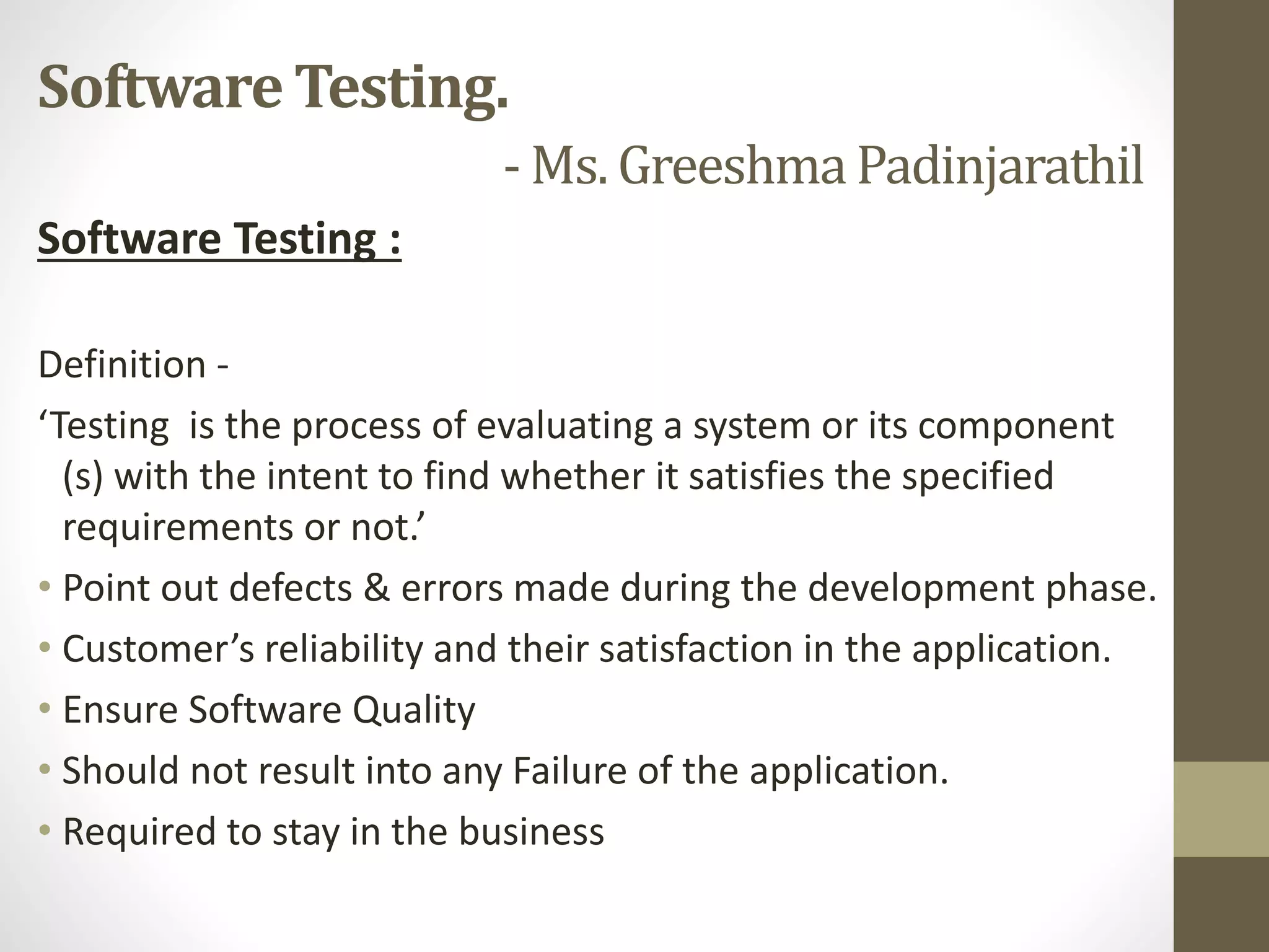 Software Testing :
Definition -
‘Testing is the process of evaluating a system or its component
(s) with the intent to find whether it satisfies the specified
requirements or not.’
• Point out defects & errors made during the development phase.
• Customer’s reliability and their satisfaction in the application.
• Ensure Software Quality
• Should not result into any Failure of the application.
• Required to stay in the business
Software Testing.
- Ms. GreeshmaPadinjarathil
 