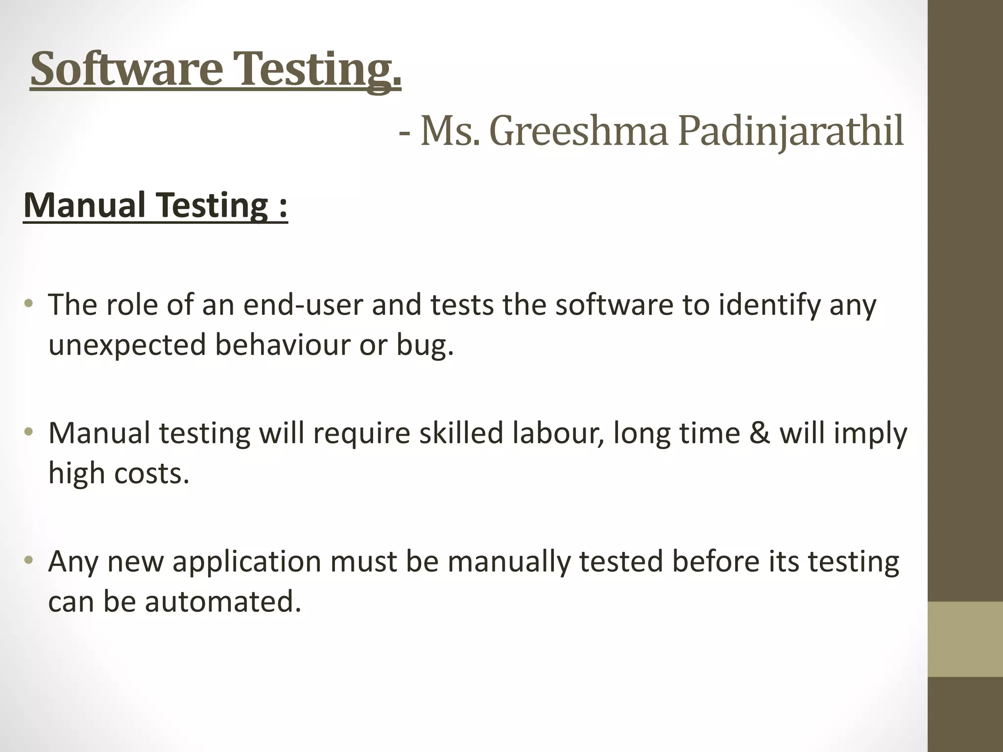 Manual Testing :
• The role of an end-user and tests the software to identify any
unexpected behaviour or bug.
• Manual testing will require skilled labour, long time & will imply
high costs.
• Any new application must be manually tested before its testing
can be automated.
Software Testing.
- Ms. GreeshmaPadinjarathil
 