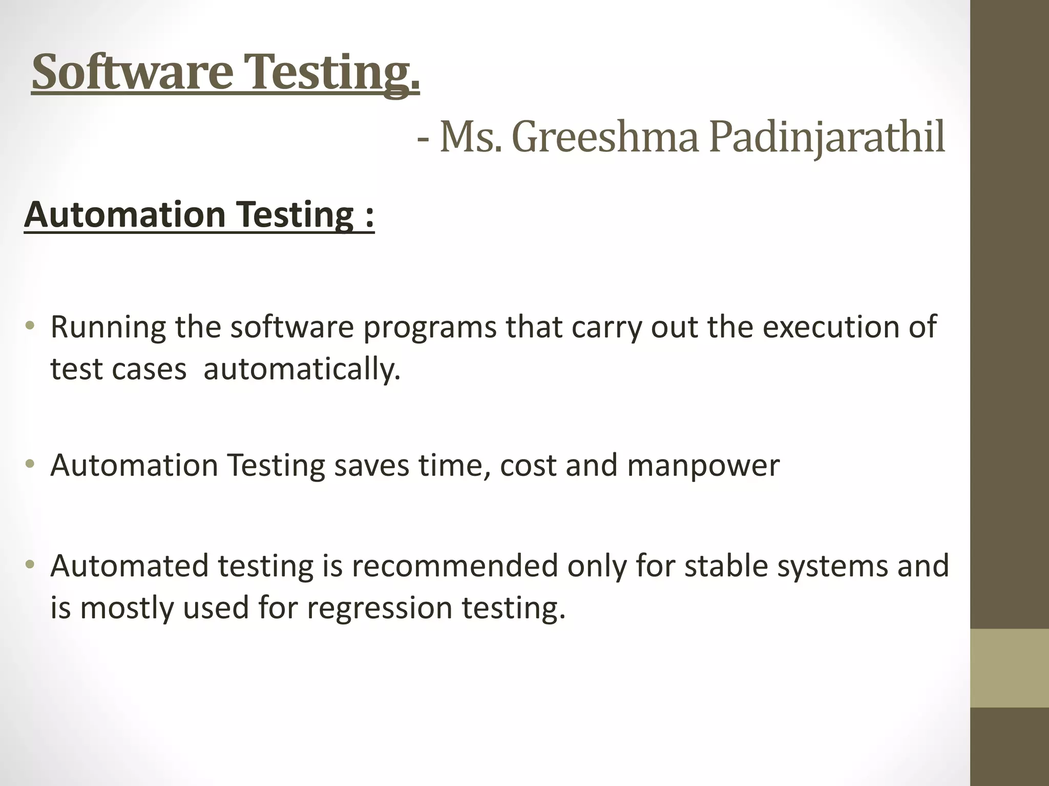 Automation Testing :
• Running the software programs that carry out the execution of
test cases automatically.
• Automation Testing saves time, cost and manpower
• Automated testing is recommended only for stable systems and
is mostly used for regression testing.
Software Testing.
- Ms. GreeshmaPadinjarathil
 
