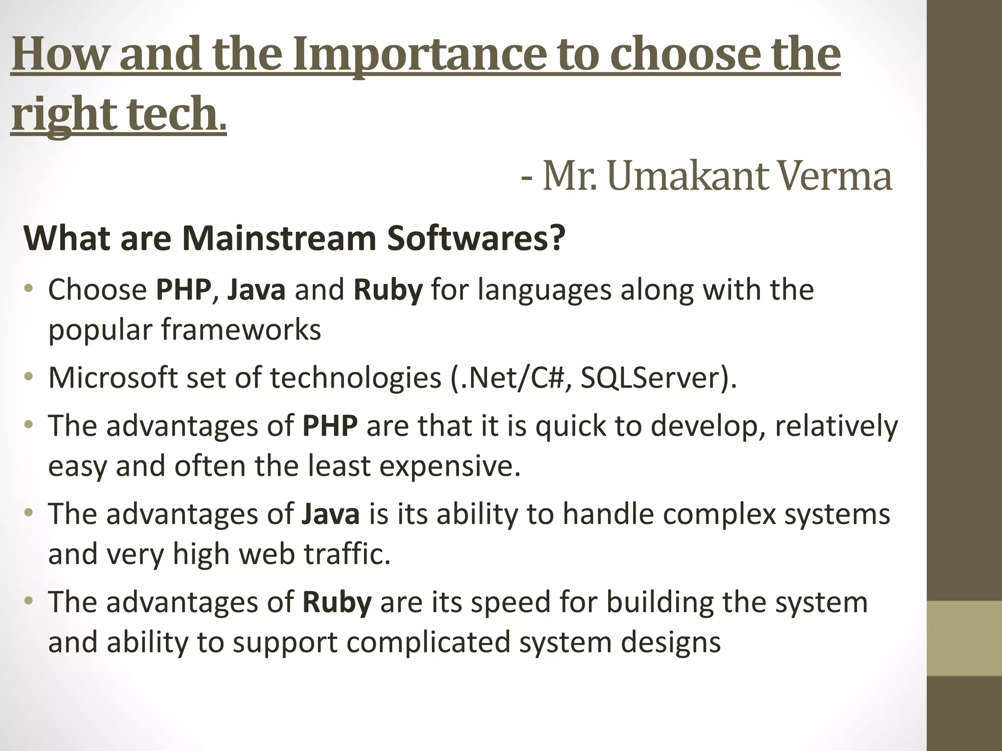 What are Mainstream Softwares?
• Choose PHP, Java and Ruby for languages along with the
popular frameworks
• Microsoft set of technologies (.Net/C#, SQLServer).
• The advantages of PHP are that it is quick to develop, relatively
easy and often the least expensive.
• The advantages of Java is its ability to handle complex systems
and very high web traffic.
• The advantages of Ruby are its speed for building the system
and ability to support complicated system designs
How and the Importance to choose the
right tech.
- Mr. UmakantVerma
 