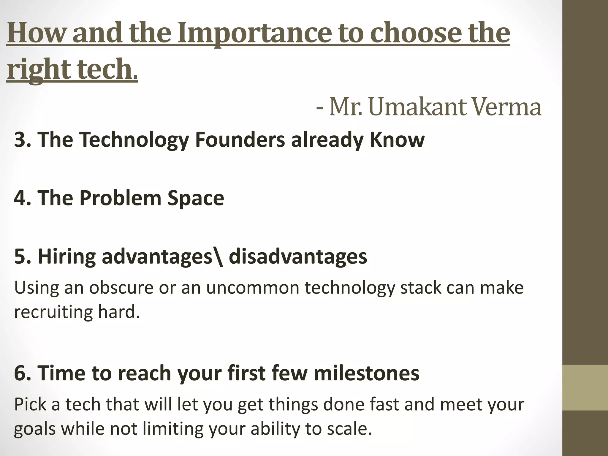 3. The Technology Founders already Know
4. The Problem Space
5. Hiring advantages disadvantages
Using an obscure or an uncommon technology stack can make
recruiting hard.
6. Time to reach your first few milestones
Pick a tech that will let you get things done fast and meet your
goals while not limiting your ability to scale.
How and the Importance to choose the
right tech.
- Mr. UmakantVerma
 