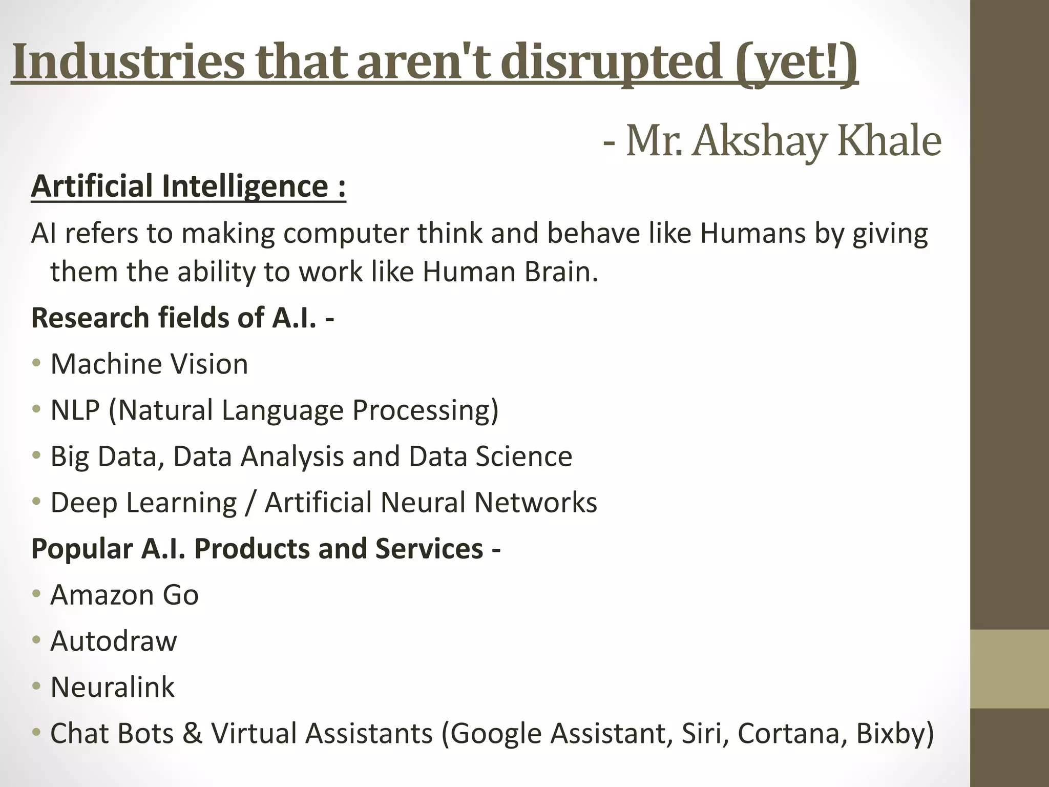Industries that aren't disrupted (yet!)
- Mr. AkshayKhale
Artificial Intelligence :
AI refers to making computer think and behave like Humans by giving
them the ability to work like Human Brain.
Research fields of A.I. -
• Machine Vision
• NLP (Natural Language Processing)
• Big Data, Data Analysis and Data Science
• Deep Learning / Artificial Neural Networks
Popular A.I. Products and Services -
• Amazon Go
• Autodraw
• Neuralink
• Chat Bots & Virtual Assistants (Google Assistant, Siri, Cortana, Bixby)
 