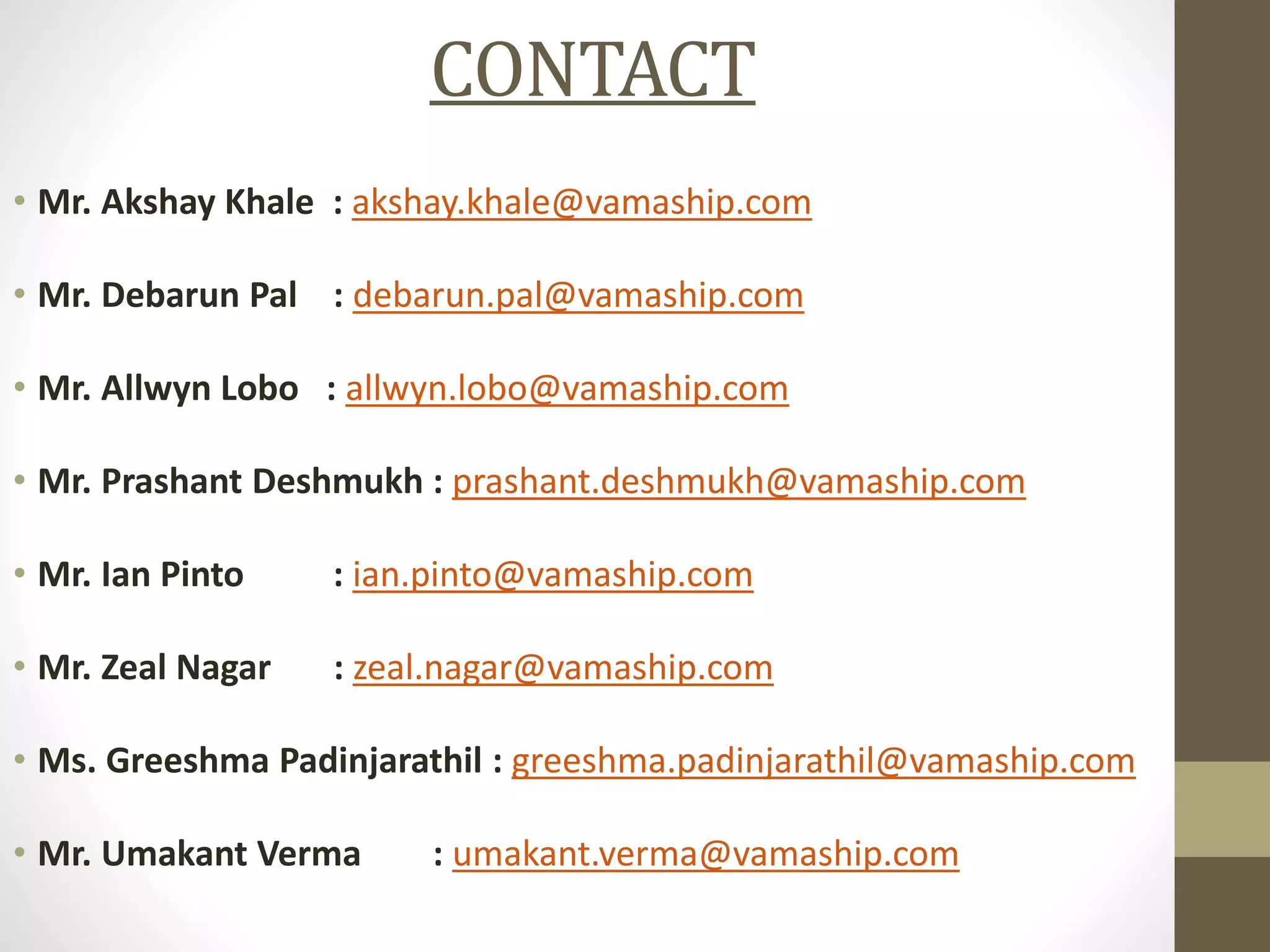 CONTACT
• Mr. Akshay Khale : akshay.khale@vamaship.com
• Mr. Debarun Pal : debarun.pal@vamaship.com
• Mr. Allwyn Lobo : allwyn.lobo@vamaship.com
• Mr. Prashant Deshmukh : prashant.deshmukh@vamaship.com
• Mr. Ian Pinto : ian.pinto@vamaship.com
• Mr. Zeal Nagar : zeal.nagar@vamaship.com
• Ms. Greeshma Padinjarathil : greeshma.padinjarathil@vamaship.com
• Mr. Umakant Verma : umakant.verma@vamaship.com
 