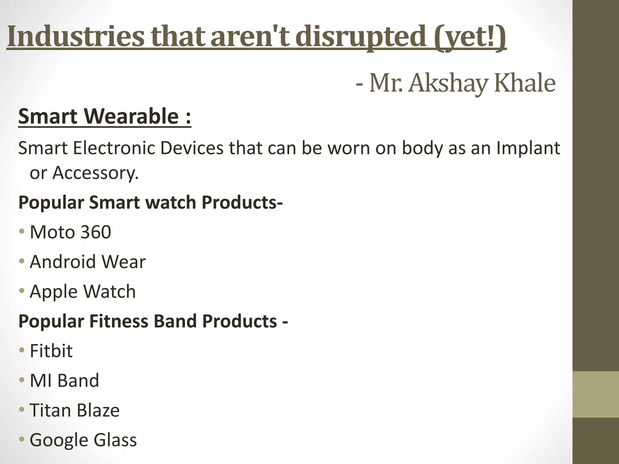 Smart Wearable :
Smart Electronic Devices that can be worn on body as an Implant
or Accessory.
Popular Smart watch Products-
• Moto 360
• Android Wear
• Apple Watch
Popular Fitness Band Products -
• Fitbit
• MI Band
• Titan Blaze
• Google Glass
Industries that aren't disrupted (yet!)
- Mr. AkshayKhale
 