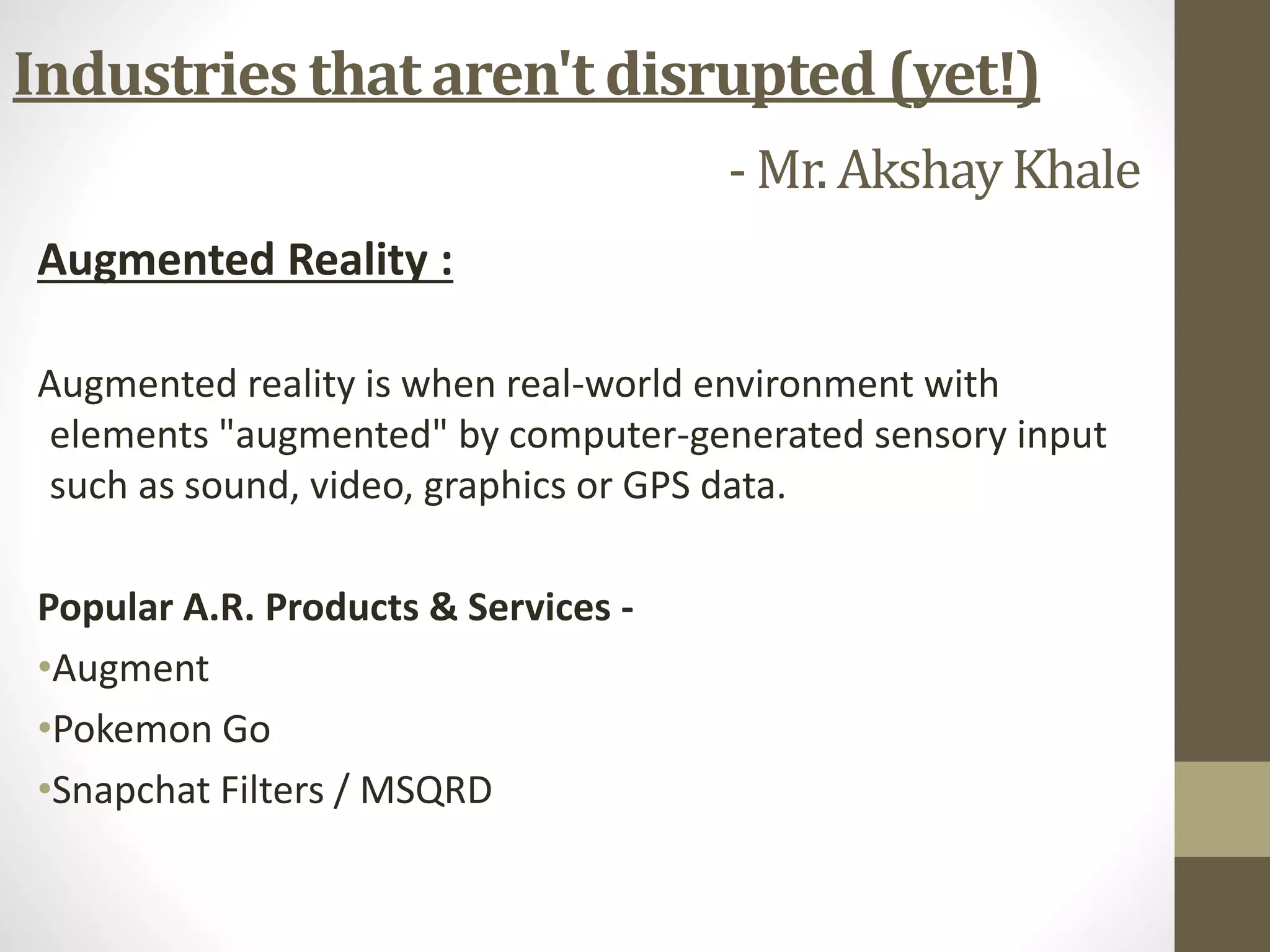 Augmented Reality :
Augmented reality is when real-world environment with
elements "augmented" by computer-generated sensory input
such as sound, video, graphics or GPS data.
Popular A.R. Products & Services -
•Augment
•Pokemon Go
•Snapchat Filters / MSQRD
Industries that aren't disrupted (yet!)
- Mr. AkshayKhale
 