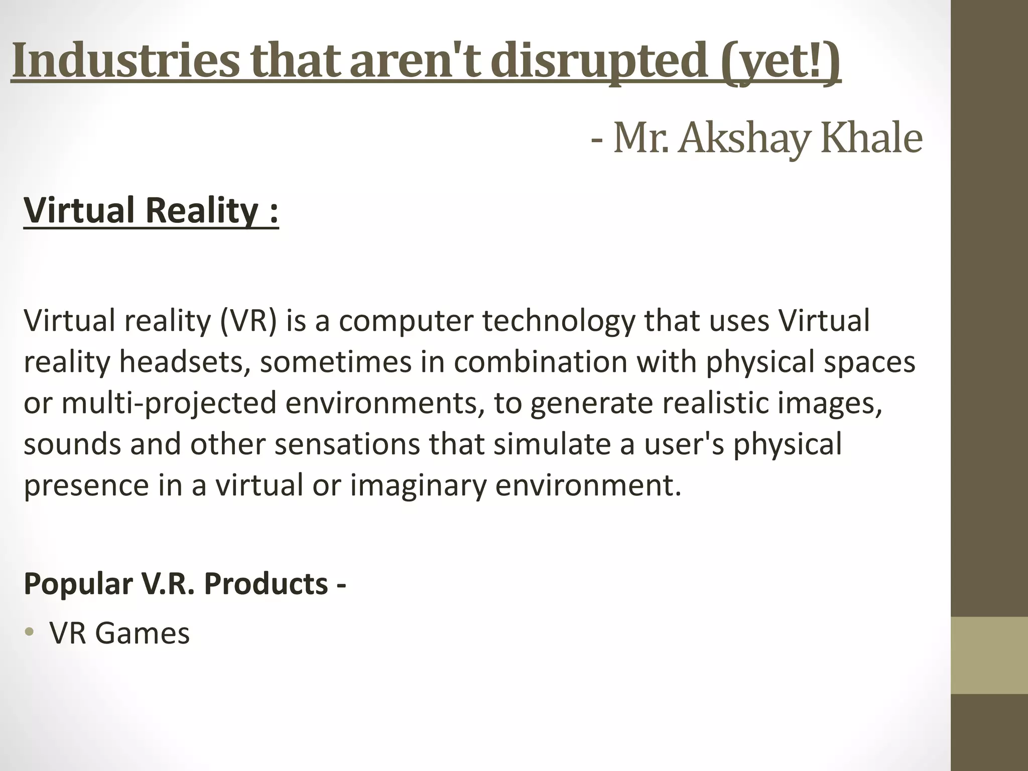 Virtual Reality :
Virtual reality (VR) is a computer technology that uses Virtual
reality headsets, sometimes in combination with physical spaces
or multi-projected environments, to generate realistic images,
sounds and other sensations that simulate a user's physical
presence in a virtual or imaginary environment.
Popular V.R. Products -
• VR Games
Industries that aren't disrupted (yet!)
- Mr. AkshayKhale
 