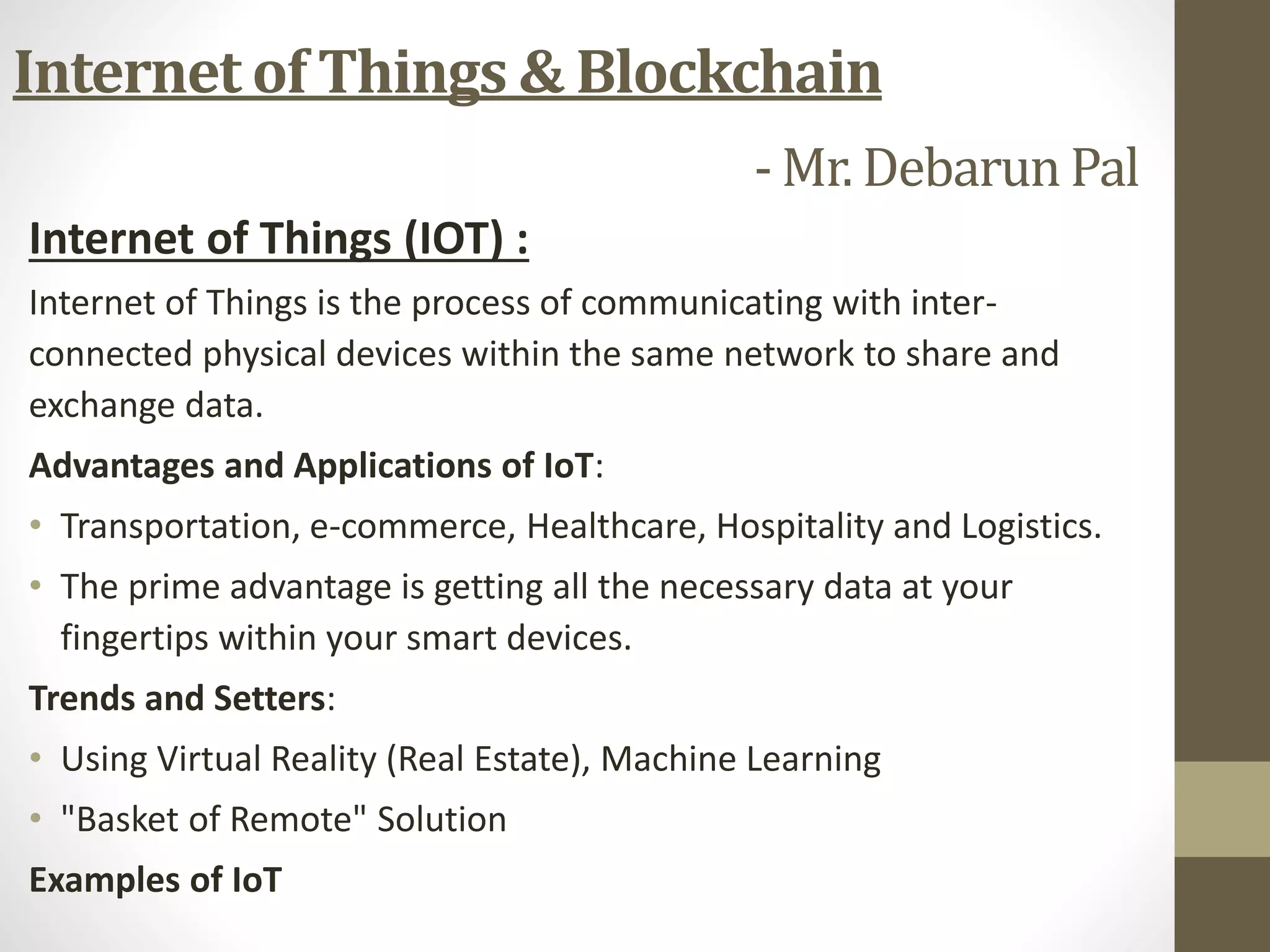 Internet of Things & Blockchain
- Mr. Debarun Pal
Internet of Things (IOT) :
Internet of Things is the process of communicating with inter-
connected physical devices within the same network to share and
exchange data.
Advantages and Applications of IoT:
• Transportation, e-commerce, Healthcare, Hospitality and Logistics.
• The prime advantage is getting all the necessary data at your
fingertips within your smart devices.
Trends and Setters:
• Using Virtual Reality (Real Estate), Machine Learning
• "Basket of Remote" Solution
Examples of IoT
 