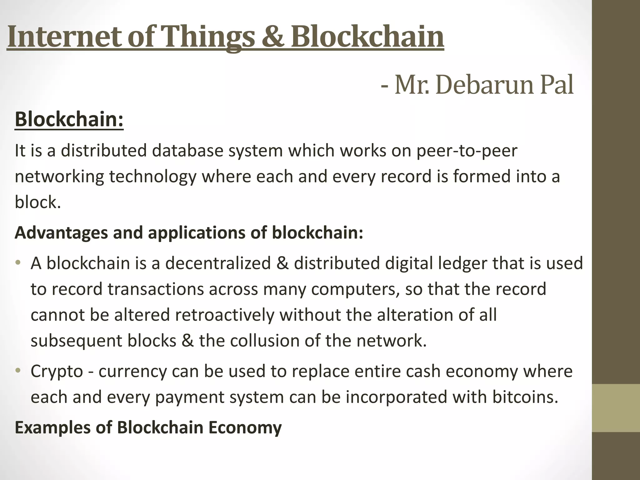 Blockchain:
It is a distributed database system which works on peer-to-peer
networking technology where each and every record is formed into a
block.
Advantages and applications of blockchain:
• A blockchain is a decentralized & distributed digital ledger that is used
to record transactions across many computers, so that the record
cannot be altered retroactively without the alteration of all
subsequent blocks & the collusion of the network.
• Crypto - currency can be used to replace entire cash economy where
each and every payment system can be incorporated with bitcoins.
Examples of Blockchain Economy
Internet of Things & Blockchain
- Mr. Debarun Pal
 