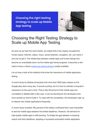 Choosing the Right Testing Strategy to
Scale up Mobile App Testing
As soon as we hear the word mobile, we realize that it has majorly occupied the
human space. Internet, videos, music, social networks, navigation, etc. you name it
and you’ve got it. The relationship between mobile apps and human beings has
become an unshakable bond. As the mobile app trends progress, it becomes a dire
need to have a robust mobile app testing strategy readily available.
Let us have a look at the statistics that show the importance of mobile application
testing.
A recent study by Statista showcases that more than 5000 apps release on the
Google play store every day. It sounds exciting, but it is hard to maintain a long-term
impression on the user’s mind. That is why 90 percent of the mobile apps are
uninstalled or deleted after a few uses. It can be daunting for the developers who
have worked so hard to build it. To cope with the competition, the developers sign up
to release new mobile applications frequently.
A recent study revealed, fifty percent of the testers confessed that it was impossible
to test the mobile apps between the limited deadlines. However, the demand for
high-quality mobile apps is still booming. To bridge the gap between increasing
search and strict deadlines, adopting a successful automated mobile application
 