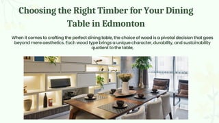 Choosing the Right Timber for Your Dining
Table in Edmonton
When it comes to crafting the perfect dining table, the choice of wood is a pivotal decision that goes
beyond mere aesthetics. Each wood type brings a unique character, durability, and sustainability
quotient to the table,
 