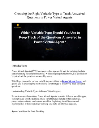 Choosing the Right Variable Type to Track Answered
Questions in Power Virtual Agents
Introduction:
Power Virtual Agents (PVA) have emerged as a powerful tool for building chatbots
and automating customer interactions. When designing chatbot flows, it is essential to
keep track of the questions answered by users.
This blog explores the various variable types available in Power Virtual Agents and
guides you in choosing the most suitable variable type to effectively track answered
questions.
Understanding Variable Types in Power Virtual Agents:
To track answered questions, Power Virtual Agents provides different variable types,
each serving a specific purpose. These variable types include system variables,
conversation variables, and custom variables. Explaining the differences and
functionalities of these variables will help you make an informed decision.
System Variables for Basic Tracking:
 