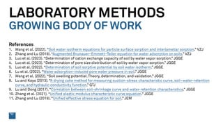 LABORATORY METHODS
GROWING BODY OF WORK
References
1. Wang et al. (2022). “Soil water isotherm equations for particle surface sorption and interlamellar sorption.” VZJ
2. Zhang and Lu (2019). “Augmented Brunauer–Emmett–Teller equation for water adsorption on soils.” VZJ
3. Luo et al. (2023). “Determination of cation exchange capacity of soil by water vapor sorption.” JGGE
4. Luo et al. (2023). “Determination of pore size distribution of soil by water vapor sorption.” JGGE
5. Luo et al. (2022). “Determination of soil sorptive potential by soil water isotherm.” JGGE
6. Lu et al. (2022). “Water adsorption-induced pore water pressure in soil.” JGGE
7. Wang et al. (2022). “Soil swelling potential: Theory, determination, and validation.” JGGE
8. Lu and Kaya (2013). “A drying cake method for measuring suction-stress characteristic curve, soil–water-retention
curve, and hydraulic conductivity function.” GTJ
9. Lu and Dong (2017). “Correlation between soil-shrinkage curve and water-retention characteristics.” JGGE
10. Zhang et al. (2021). “Unified elastic modulus characteristic curve equation.” JGGE
11. Zhang and Lu (2019). “Unified effective stress equation for soil.” JEM
 